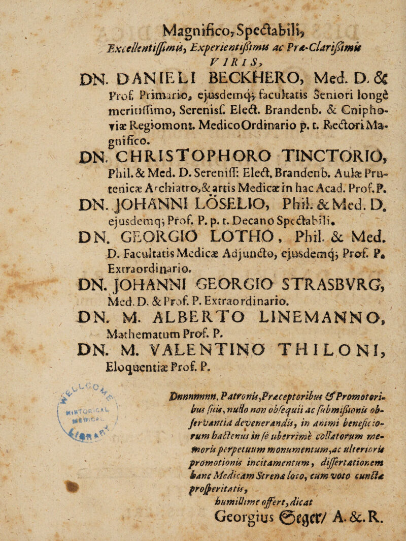 Magnifico? Spedabilp Bxcelknttffimit) ExperienUpmts ac Prd-Clarifftmb V IRI Sy DR DANIELI BECKHERO, McA D< <3s prof, Primario, ejusdemq? facukatis Semori long& nieriuffinio, SerenisC Eleft. Brandenb. & Cnipho- viae Regiomons. MedicoQrdmario p. c. ReCtori Ma¬ gnifico. DR CHRISTOPHORO TINCTORIO, PhiL& Mcd. D. Sereniff: EleCl. Brandenb. Aulas Pru- tenicas Archiatrc*>&arris Medicadn hac Acad. Prof.F. DR JQHANNI LOSELIQ, Pbil.&Med.D. ejusdemq, Prof. P. p. t. Decano Spectabili* DR GEORGiO LOTHO, Phil. & Med. P. Facultatis Medicas AdjunCto, epsdemqj Prof. P* Extraordinario. DR JOHANNI GEORGIO STRASBVRG, Mcd. D. &Prof. P. Extraordinario. DR M. ALBERTO LINEMAHNO, Matiiematum Prof. P. DR M VALENT IMO THILONI, Eloquentias Prof. P. m Dnnnnnnn. Patroni* ^Praceptoribus (f Promoturi- bm futi, nuUo non obfcquii acfubmij&onu oh- fervantid devenerandis, in animi beneficio* rum baEletms in fe uberrime collatorum me- Inori* perpetuum monumentum ,ac ulterior it promotioni* incitamentum, differt ation em itans Medicam Strena loco, cum voto cunfia proceritati* , bumiUtme offert, dicat Georgius @egcr/ A. &. R.