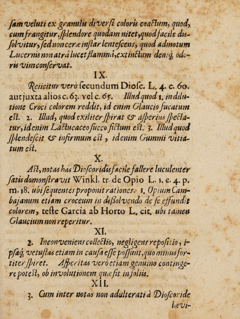 Jkm veluti ex granulis diverfi coloris coafhtm, quod% cumfrangiturJflendore quodam nitet ^quodfacile dis- folviturifednoncerceinjhrlentejcensy quod admotum Lucernis non atrdlucetflanmuiyextintlum den;f. ode¬ ris vimeonfervat. IX. fe i icitur vero fec u n (i u m Diofc. L. 4. c. 60. aut juxta alios c. 6p vel c. 6f. Illud quod 1. indilu- tionc Croci colorem reddit, id enim Glauciofucatum eH. t. Illud> quod exiliterfurat ajf eruisfe&a- tur-, id enim LaHucaceofucco fiHum eH. 3. Illud quod flendefcit infirmum eH ■> id enim Gumnii ‘vitia¬ tum sH. ' - X. AH, notas has Diofcoridisfacile fallere luculenter fatis domonf ravit Winkl. tr. de Opio L. 1. e. 4. p. ra.}8. ubijequentesproponit rationes. 1. Opium Cam- bajanum etiam croceum in difiolvendo defe effundit colorem, tefte Garcia ab Horto L. cit, ubi tamen Glaucium non referitur. XI. 2. Inconveniens collectio, ne figens repofttio, ir pfaq, vetuflas etiam in caufit effepoffunt,qUo mimis for¬ titer ff iret. Afer itas vero etiam genuino continge- repoteH> ob involutionem qucefit in foliis. XII. 3, Cum inter notas non adulterati d T>iofcoride Uvi-