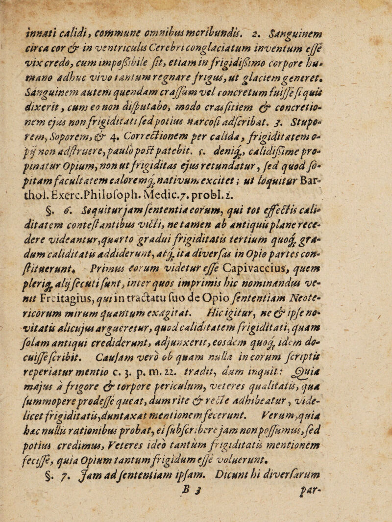 innati calidi, commune omnibus moribundis, 2» Sanguinem circa cor & in ventricula Cerebri conglaciatum inventum effe vix credo, cum impqfibile fit, etiam in fngidifimo corpore hu* mano adhuc vivo tantum regnare frigus, ut glaciem <generet» Sanguinem autem quendam craffum vel concretum fmffefiquii dixerit, cum eo non diffutabo, modo crasftiem (fi concretio* nem ejus non frigiditati fedpotius narcofi adfcribat, /. Stupe* rem, Soporem, & 4* Correctionem per calida , frigiditatem o* pij non adfruere, pauloposipatebit. f, demf, calidifiimepro* pinatur Opium, non utfrigiditas ejus retundatur, fed quod fi* pitam facultatem calor emf nativum excitet; ut loquitur Bar* thoi.Exerc.Philofoph. Medie./. probLi. §. o\ Sequitur jamfent entia eorum, qui tot effe Ciis cali* ditat em conteflantibus vidi, ne tamen ab antiquis plane reci¬ dere videantur,quarto gradu i frigiditatis tertium qtso^gfd* dum caliditatis addiderunt, at£ ita diverfks in Opio partes con* (lituerunto Primus corum videtur effe Capivaccius, quem plerifa alijfccuti funt, inter quos imprimis hic nominandus ve* mt FrcitagiuSj qmin traclatu fuo de Opio fenteniiam Neote- ricorum mirum quatitum exagitat. Hic igitur, ne (fi ipfe no¬ vitatis alicujus argueretur, quod calidi tat em frigiditati? quam fiolam antiqui crediderunt, adjunxerit, eosdem quof idem do* cuiffefer ibit* Cau/am vero oh quam nulla in eorum /criptis reperiatur mentio c. 3. p. m. 11* tradit, dum inquit: Gfitid majus d frigore (fi torpore periculum, veteres qualitatis, qua fum mopere prodeffe queat, dum rite c fi re ci e adhibeatur, vide¬ licet frigiditatis, duntaxat mentionemfecerunt. Ferum }q uti hac nullis rationibus probat, eifubfcnberejam nonpoffsmusffed potius credimm, Veteres ideo tantum frigiditatis mentionem feciffe, quia Opium tantum frigidum effe voluerunt. §. /. Jam adfenteniiam ipfam. Dicunt hi diverCarum B i far-