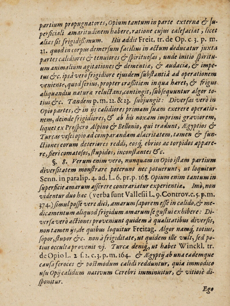 t> artium propugnatores, Opium tantum infarte extern a&ju- perfciali. Amaritudinem habere, ratione cujus cule jaciat, licet alias fit frigidipmum. His addit Freit. tr. de Op. c 3. p. m. U. quod in corpus demor fu m facilius in actum deducatur juxta partes calidiores & tenuior es &jpirituofas , unde initio Jfirit it¬ um animalium agitationes <jr dementia, & audacia, & impe- tus &c, ipsd verofrigidiore ejusdemfub/lantid ad operationem veniente, quod ferites,propter c raptiem in qua haret, & frigus aliquandiu natura relutfans,contingit, fubfcquuntur algor to~ tius &c. Tandem p. m. u. & 23. /abjungit: Diverfas vero in Opio partes, & in ijscalidioresprima m fisam exerere operatio • nem, deinde frigidiores, & ab bis noxam imprimi graviorem, liquet ex Proff ero Alpino & Bcllemc, qui tradunt, Mgjptios & Tureas vefei opio ad comparandam alacritatem, tamen & fun¬ ctiones eorum deteriores reddi, eos/ ebrios ac torpidos appare* re,fleri comatofosjflupidos, inconflantes (fc. §. §. Verum enim vero, nunquam in Opio iflam partium diverfitatem monftrare poterunt nec potuerunt, ut loquitur Seno, in paralip. 4. ad. L. 6. pr.p, 16& Opium enim tantum in fuperficie amarum affer ere conirariatur experientia♦ Imo, non videntur duo hac ( verba funt Vailefii L. p.Controv.c.j. p,m. 374.) fimulpoffe vere dici, amarum(aporem e/fe in calido ,& me¬ dicamentum aliquod frigidum amarum[e guflui exhibere: Di- verfr vero aCliones proveniunt quidem a qualitatibus diverfis, non tamen ijs,de quibus loquitur Freitag. Algor nam/ totius, fopor,(lupor &c« nonafrigiditate,ut quidem ille vult,fedpo¬ tius occulta provenit vj. Turea deni/, ut habet Winckl. tr. deOpioL. i f.i. c.3.p.m.164. &JEgyptijabunaeademque caufa feroces & pofimodum calidi redduntur, quia immodico ufuOpij calidum nativum Cerebri imminuitur, & vitiose di- forntur* Tg*