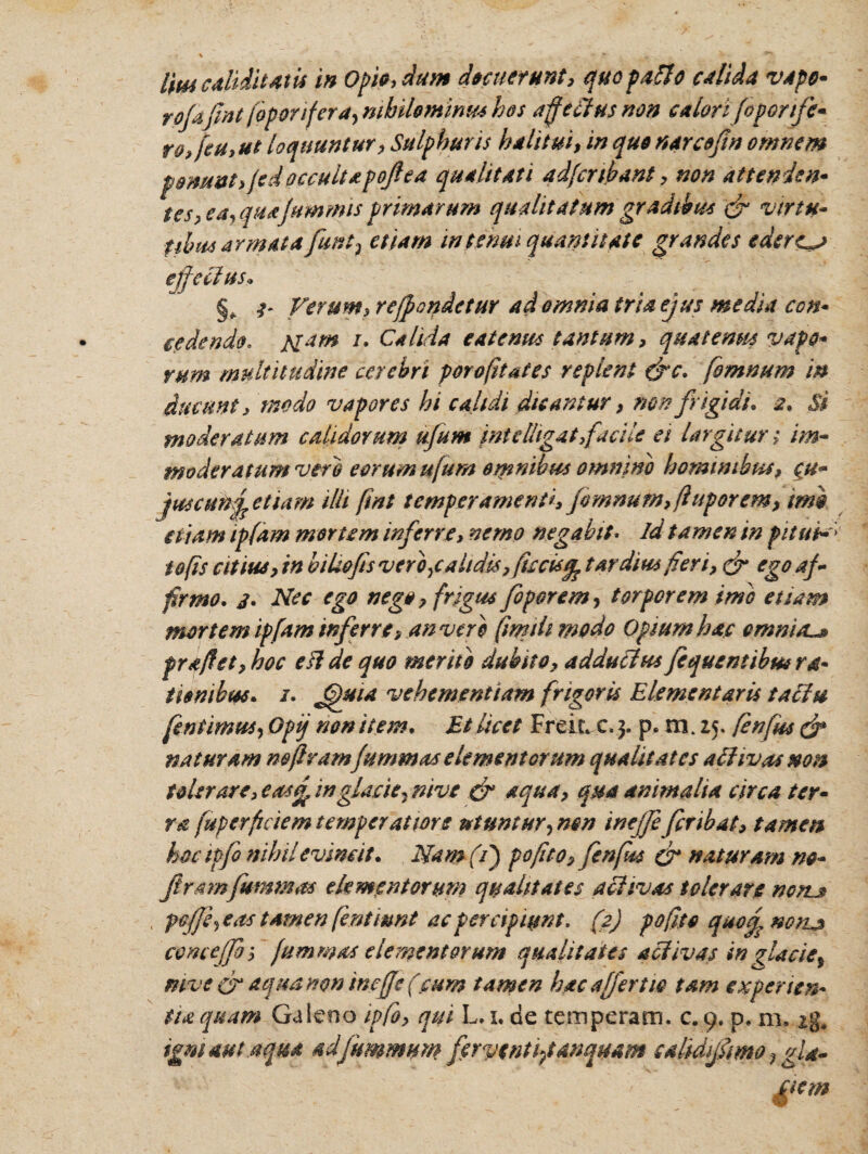 Um edidit At is in Opia, dum decuerunt, quo pafto calida vapo* rofefint foponfera, nihilominus hos affectus non calorifoponfc- ro,feu,ut loquuntur, Sulphuris halitui, in qua narcefen omnem ponunt,/e d occultapojlea qualitati adfcubant, non attenden¬ tes 7 ea, quafummis primarum qualitatum gradibus & vir tu* tibus armat a funt} etiam in tenui quantitate grandes ederem effectus* §* t' Verum, reffcndetur ad omnia tria ejus media con- cedendo. Mam i. Calida e at emis tantum, quatenus vapo* vum multitudine cerebri porofitates replent &c. fommtm in ducunt, modo vapores hi calidi dicantur, non frigidi. 2. Si moderatum calidorum ufum intdhgat,facile ei largitur; im¬ moderatum vero eorum ufum omnibus omnino hominibus, <fu- juscuftf etiam illi fmt temperamenti, jomnum, ft uporem, imi etiam ipfam mortem inferre, nemo negabit. id tamen in fit ut-; tofis citius, in bihofesverbycalidis, fiscisardius fieri, & ego af¬ firmo. 3. Nec ego nego, frigus foporem, torporem imo etiam mortem ipfam inferre, anvere firnth modo Opium hac emni/L* fraftet, hoc e fide quo merito dubito, adductus fequentibmra- t lembus. 1. Jjuia vehementiam frigoris Elementaris tactu fentimus, Opij non item. Et licet Freii» c. 3. p. m. 25. fenfus & naturam no (iram(animas elementorum qualitates a divas non tolerare, eas£ inglacie^ nive & aqua, qua animalia circa ter¬ ra fuperficiem temperatiore utuntur, mn inejfe fer ibat, tamen hoc ipfo nihil evincit. Nam(f pofuo, fenfus & naturam m- feramfiammas elementorum qualitates activas tolerare non. pcfffeas tamen fentiunt ac percipiunt, C2) pofito qaof notLs conceffe s fummas elementorum qualitates activas in glaciet mve & aqua non inejfe (eum tamen hac affert 10 tam e teperi en¬ tia quam Galeno ipfo, qui L. 1. de temperam, c. 9. d. m. zg, igniant.a qua adfummum feryentifianquam salidfemo fgla-