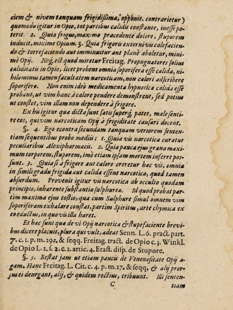 tiem& tiivem tanqustm frigidijiimaf ofpbnit, contrartetur) quomodo igitur tn Opto, tot partibus calidis conflante, inejfi po¬ terit 2. Jguia frigus,maximo prsecedente dolore fluporem inducit,mniime Opium. 3. Quia frigoris externi vts calefacien¬ do & torrefaciendo aut imminuitur dut plane aboletur, mini- me Opij. Nemesi quod mireturFrchag. Propugnatores foltus cahditatis in Opio, licet probent omnia[oponfera effe calida, ni¬ hilominus tamen facultatem narcoticam,non calori adfcribere fiporifero. Non enim ideo medicamenta hypnotica calida effe probant, ut vim hanc d calore pendere demonflrent, fed potitu ut conflet, vim tllamnon dependeredfrigore. Exhisigitur qua dtclafunt fatisfuperf patet, male fonti- re eos, qui vim narcoticam Opij d frigiditate caufari docent. §• 4‘ Ego econtraf eundam tanquam verterem lenten¬ ti am frequentibus probo mediis; t.Gjuia vis narcotica curatur peculiaribus Alexipharmacis• 2. Quia pauca ejusgrana maxi- mum torporem, /luporem, imo etiam ipfam mortem inferrepos- funt. 3. Gjuiaft d frigere aut calore areretur hac vis, omnia in fimiligradu frigida aut calida effent narcotica, quod tamen ab fur dum. Provenit igitur vis narcotica ab occulto quodam principio, mharentefubflantiafulphurea. id quodprobat par- tim maxima ejus toflio, qua cum Sulphure fimul oinnem vim foporiferam exhalare conjfat,partim Spiritus, arte chymtca ex coedu£lus,inquovisilla haret. Et hacfuni qua de vi Opij narcotica & {lupefaciente brevi¬ bus dicere placuit,plura qui vult, adeat Senn. L.6. praci.part. 7'c- L P-m- '-92- & fcqq. Freitag. tradi, de Opio c. 3, Winkl. de Opio L* z. £ 2.c. 1. artic. 4. Era ii. diip. de Stupore. §• S- Reflat jam ut etiam paucis de Venenofitate Opij a- gam«Hanc Freitag. L. Cit. c. 4* p* ni. 27. & feqq* alj pror* jus ei denegant, alij, & quidem rectius, tribuum, illi frnten- C tiam