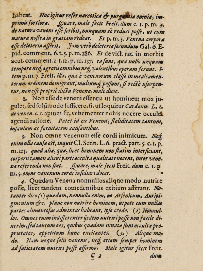 habeat Buc igitur refer narcotica &purgaMa omnia, im¬ primis fortiora, Jffuare, male fecit Freit. dum c. i. p. m. 4. de natura veneni ej]e fer ibit, nunquam eo reduci poffe, ut cum natura noftra in gratiam redeat. Et p, m. 5. Venena cor for a ejfe delet ena affer it. Jam vero deleteria fecundum Gal. 6. E- pid.commenu 6.t.*.p. 111,386. Et devid*. rat. in morbis acut. commem. 2.1.12* p* rn. 237. eafunt, qua nullo unquam t em for e ne£ agrotis omnibus nc£ valentibus 0feram ferunt. /* tem p.ni.7. freit. illa, qua e venenorum cUffe in medicamen¬ torum ordinem demigrant, multum f, poffiunt,Ji re di e ufesrpen* tur, non ejfe proprie didi a Venena, male dicit. %. Non efle de veneni eflentia ut hominem mox ju¬ gulet, fed folumodo fufficere, fi, ut loquitur Cardanm L♦ u de venen. c. 1. aptum fit, vehementer nobis nocere occulti agendi ratione. Patet id ex Venenis, ftoliditatem tantum, infamam ac fatuitatem caufantibus. 3. Non omne venenum efie cordi inimicum. Ne£ enim ulla caufa esi, inquit Cl. Senn, L. 6. pracl. part. 5. c. 1. p8 m.223. quod alta, qua, licet hominem nonflatim interficiant% cor fons tamen alicui farti occulta qualitate nocent, inter vene* na referenda non [wt. ffuarc, male fecit Freit dum c. i. p m . 5. omne venenum cordi infidiari docet. * 4. Quaedam Venena nonnullos aliquo modo nutrire poffe, licet tandem comedentibus exitium afferant. No¬ tantor dico (i) quadam, nonnulla enim, ue Arfenicum, Auri fi* gmtntum <frc. plane non nutrire hominem, ut fote cum nullas fartes a liment ojras admixtas habeant, ifje credo. (2) Nonnul¬ los. Omnes enim indifferenter qsdem nutriri poffe non facile di• xerim,fed tantum eos, quibus quadam innata funt occulta pro¬ prietates, appetitum hunc excitantes, (j. ) Aliquo ma* do. Nam neque folis venenis, nej^ etiam femfer hominem adfatietatem nutriri pojfe affirmo. Male igitur f iat Freit. C a dum