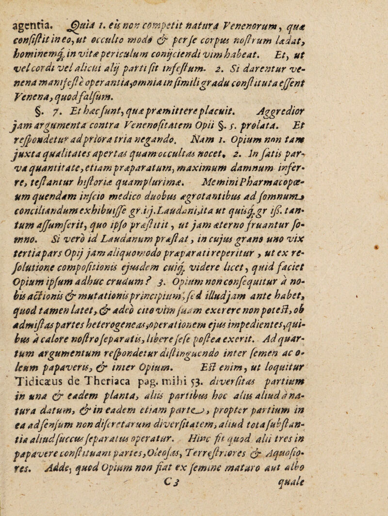 agentia, Jjfttia /. eis non competit natur4 Venenorum, qua confiflit ineo, ut occulto modo & per/e corpus no [Irum Udat, hominemj in vita periculum conijciendi vim habeat. Et) ut vel cordi vel alicui alij parti fit infeflutn- 2. Si darentur ve¬ nena manijef e operant ia,omma in fimiligradu confit ut a ejjent Venena, quodfaljum. §. 7. Et h acfunt, qu a pr amittere placuit. Aggredior jam atgumenta contra Venenofitatem Opii §./, prolata. Et rejjoudetur adpriora tria negando* Nam 1. Opium non tam juxta qualitates apertat quamoccultds nocet* 2. In fatis par¬ va quantitate, et lamprap aratum, maximum damnum infer• re, te fantur h foria quamplurima. Memini Pharmacopoe- urn quendam infcio medico duobus agrot antibus adfomnum^ conaltandumexhibuiffe grdj,Laudani,ita ut qudj.gr tf. tam tum affumferit, quo ipfo pr afuit , ut jam ater no fruantur fo- wno. Si vero id Laudanum prafiat, in cujus grano uno vix tertia pars Opij jam aliquomodo praparatireperitur , ut ex re- folutione compofkionis ejusdem cuij videre licet, quid faciet Opium ipfum adhuc crudum ? 3. Opium non conflequttur d no¬ bis actionis (f mutationis principium ftd illud jam ante habet, quod tamen latet, & adeo ctto vtmjuam extrerc nonpoteB, oh admifas partes heterogeneas >0per at io nem ejus impedient es,qui¬ bus d calore noflro[ep arat is, liberejeft poftea ex erit. Ad quar¬ tum argumentum re (pandetur diflinguendo inter femen ac 0* lenm papaveris, & inter Opium. EB enim, ut loquitur Tidicaeus de Theriaca pag. mihi 53. dtverfltas partium in una & eadem planta, aliis partibus hoc alus aliudd na¬ tur a datum, dr in eadem etiam partem, propter partium in ta adfenjum nondifereiarum diverfttatem, aliud totafubflan¬ tia aliud fucem fepar at m operatur. Hinc fk quod ali tres in papavereccnflituampartes30leojas, Terrejlnores (fr Aquoflo¬ res* Adde^ quod Opium non fiat ex femine maturo aut albo Cj quale