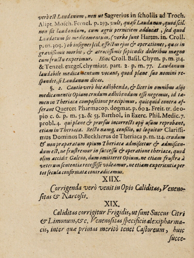 vero e It Laudantem, non ut Sagverius in fcholiis ad Trocft. Alipt. Mofch.FerneU p.iffl.yult, quafiLaudancn ,quodfaL non fu Undandum, cum agris perniciem adducat ? jed quod Laudatum fit medicamentum, (verba junt Hartm, in. Croll. p. iri. 309.) &b mfgnes jciL ejfefhss ejus & operationes, quas in gravi funis morbis, & atroci fimis fopiendis doloribus magno cum fructu experimur. Hinc Croll. Bafil. Chynu p. m. 314. &Tenzd.exegef.chymiatr, part, 2. p. m. 77. Laudanum laudabile medicamentum vocant7 quod plane fio nomini re* fpondetfiiLaudamm dicas. §. 2, Cautio vero hic adhibenda, & licet in omnibus alijs medicament is Opium crudum adhibendum e ffi negemus, id ta¬ men tn Theriaca compofitioncpracipimus, quicquid contra af - ferant Quercee Pharmacop. dogmat. p. 602. Freit. tr. deo- pio c. 6. p. m, 52* & 5b Barthol* in Exerc. PhiLMedic.7. probi. 4. qui plane & prorfss incorrefh opij u[um reprobant, etiam in Theruua. Reflo namq? confilio, ut loquitur Ciari(Ii¬ mus Dominus D.Beekherus de Theriaca p. m. 124. crudum tf nonpraparatum opium Theriaca admi/cetur & admifeen- dum est, ne fruftremuv in fuccejfu & operatione theriaca, quod otim accidit Galeno, dum omitteret Opium, ne etiam fruflra d veterum fententia recejfiffi videamur, ne etiam experientia fer tot fecula confirmata contradicamus. XIIX. (for rigenda vero venit in Opio Caliditas, Veneno* fit as isr Narcojis. XIX. CaliditAS corrigitur Frigidis, utfunt Succus Citri isr Limonwih&c. Vcnenofitasfbecificis alexipbarma- cisj inter pt<e prinus merito tenet Cajloreum > huic