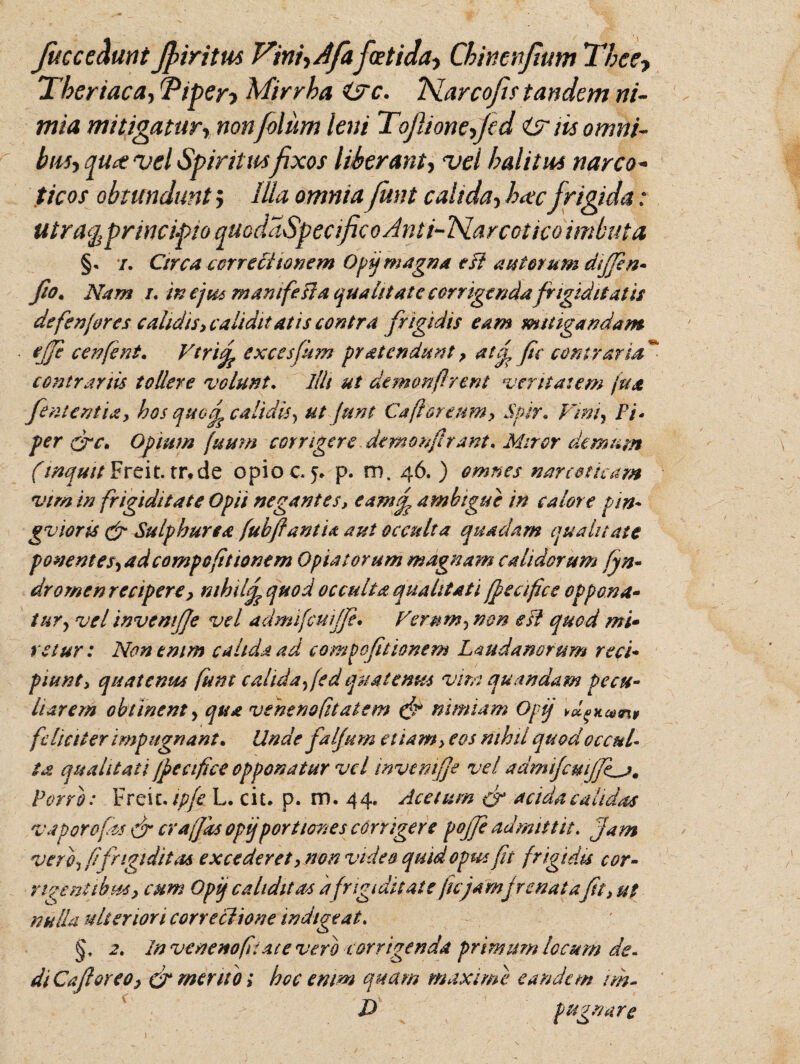 jucce&mt Jpiritus Vini,Afaf(Etida, Chmnfium Thee, Thertaca, Tiper? Mirrha i?c. iSLarcofis tandem ni¬ mia mitigatur, nonfolum leni Tojlione,Jcd itr m omni¬ bus, qu<t vel Spiritusfixos liberant, vel halitui narco¬ ticos obtundunt > IUa omniaJunt caltda, hacfrigida: utra^pr incipio quoddSpecifico Anti-TSLarcotico imbuta §. i. Circa correctionem Opij magna esi austerum dijfen- fio. Nam i, inejics manifeHa qualitate corrigenda frigiditatis defenjores calidis, caltdit at is contra frigidis eam mitigandam ejje cenfent. Vtrify excesfum pratendunt, atey, fic contraria ~ contrariis tollere volunt. illi ut demonflrent veritatem fu a feni entia, hos quod? calidis, ut junt Caflor eum, Spir. Vini, Fi - per fre, Opium fuum corrigere demon,/?rant. Miror demum (inquit Freit.tr*de opio c. 5» p. m. 46. ) omnes narcoticam vim in frigiditate Opii negantes, eam£ ambigue in calore pin* gvioris & Sulphurea fubfiantia aut occulta quadam qualitate ponentes, ad compcfit tonem Opia torum magnam calidorum fyn- dromen recipere, mhilj^quod occulta qualitati fpeafics oppona¬ tur, vel invcmfje vel admifcuijje. Ferum, non esi quod mi¬ retur : Non enim calida ad compofitionem Laudanorum reci¬ piunt, quatentes funt calida, fed quatenus vim quondam pecu¬ liarem obtinent, qua veneno [datem (f? nimiam Opij > dicatu feliciter impugnant. Unde falptm etiam> eos nihil quod occul¬ ta qualitati jpeciflce opponatur vel mvcmfje vel admifcm/Jf,j>. Porro: Freic. ipfe L. cit. p. m. 44, Acetum &r acida calidas vaporo fas & era (fas opij'portiones corrigere pojje admittit. jam vero, f frigiditas excederet, non video quid opus fit frigidis cor- ridentibus, cum Opij cahditas a frigiditate fu'jam frenat afi, ut nulla ulteriori cone chorte indigeat. 2. In vcnenofiace vero corrigenda primum locum de¬ di Cajhreo, & mento; hoc enim quam maxime eandem nh- D pugnare