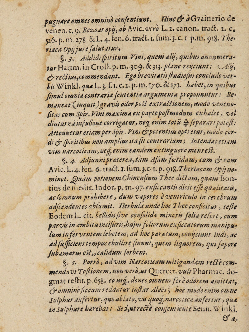 pugnare omnes omnino confentlunt. Hinc & ^Gvaineric de venen. c. 9. Bez>oaropfabhvic.vefb L.z* canon. tradi. 2* c* 526. p. m. 278 &L. 4. fcn.6.tradi 1. fum.j.c. 1 p.m. y\%*The* riaca Opqjurefalutatuu § a /. Addidi (jnntum Vini, quem alij, quibus annumera* *#rHar.tm. in Croikp. m. 309.&313. plane reijctmt; ^Alf & re EI commendant. Ego brevitatis (ludtcjm concludo ver¬ bis Winkl. qua L. 3. f. 1. c, 2. p.m. 170. & 171. habet.in quibus fimul omnia contraria jententia argumenta proponuntur: Re¬ maneat (Jnquit)gravis odorpofi extractionemj modo veneno- (itas cum Spir. Vini maxima ex partepofimodum exhala, vel diuturna mfufione corrigatur> enim totu £fep arari pote (i: Attenuetur etiam per Spir. Vim&patentm operetur,modo cor¬ di & (f ritibus non amplius ita fit contrarium; Intendat etiam vm narcoticam> nej enim eandem extmguere mens esi. §. 4 Adjunxiprsterca> tam Apim foetidam? cum c? eam Avie. L.4, fen. 6. tradi I. fum.$.c x*p. 918.Theriacam Opi) no¬ minet. JpPudm potionemChinenfium Thee dictam, quam Boa¬ rias de medie. Indor» p, m.97» e xfu c antis dicit ejfe qualitatis, acfommtm prohibere > dum vapores e ventriculo in cerebrum adfcendentes abftmit. Herbula unde hoc J hee conficitur 3 te fle Eodem L. cit. bellidis f ve confolida minem folia refert, cum parvis in ambitu in e i(uris jrujmfoliorum e xfc catorum manipu¬ lum inferventem lebetem? ad hoc paratum»confiunt Indi, ac ad fk fpaens tempus ebullit e fwunt^ quem liquorem, qui fapore ftbamarm efl„ calidum [orbent. §. f. Porro, ad vim Narcoticam mitigandam re fle com¬ mendavi Toftionem, non ver f ut Quercet. vult Pharmac. do¬ gma t re frit, p. 6 >8* eo mf, donec omnem fere odorem amittat, (f omnino fecum reddat ur in far Aloes j hoc modo enim omne Sulphur aufertur5 quo ablato, vis quo f narcotica aufertur, qua in Sulphure harebat 1 Se i,ut re fle conjcmierde Senn. 'Winkl.