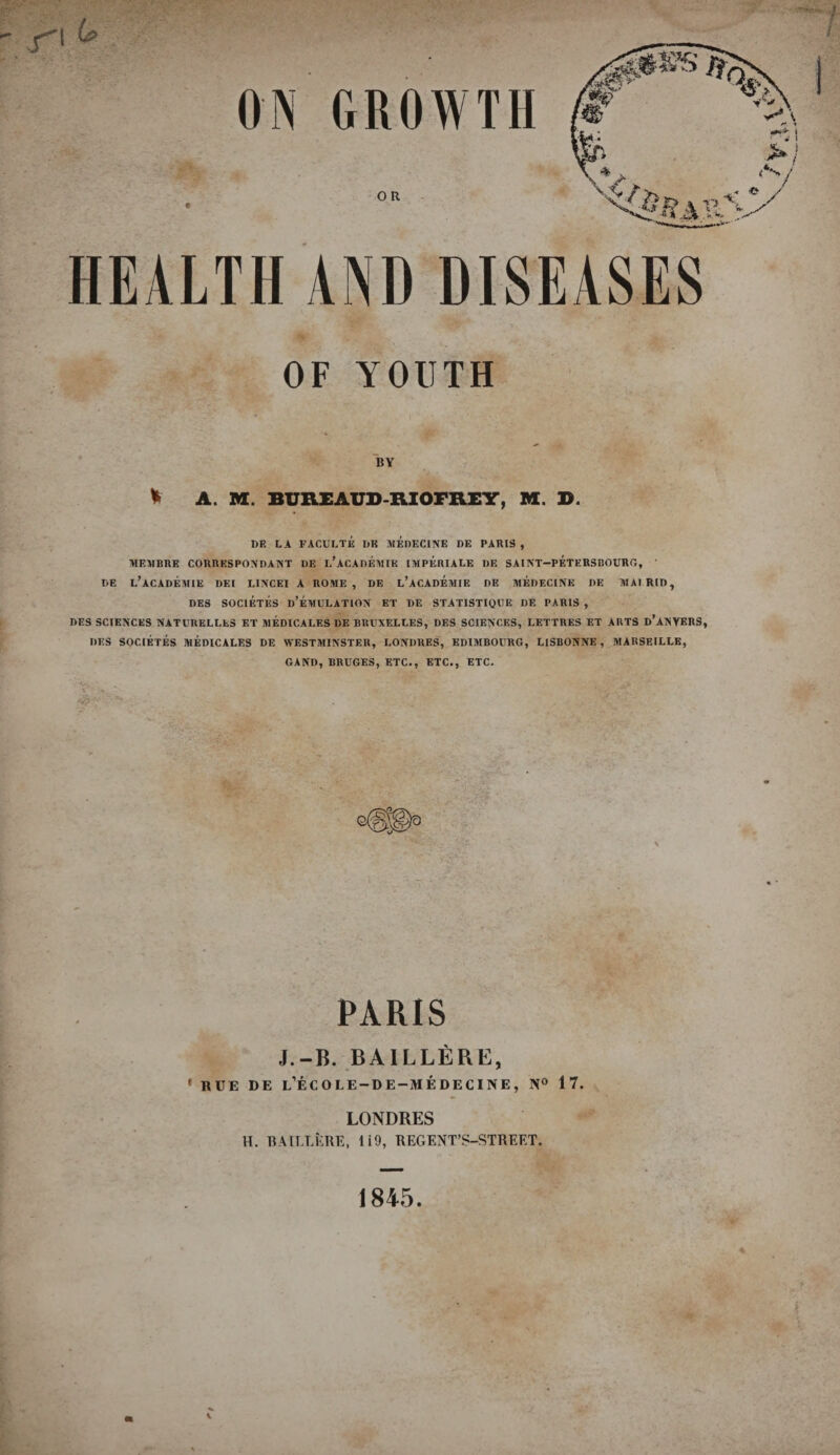 HEALTH AND DISEASES OF YOUTH BY * A. M. BUREAUD-RIOFREY, M. D. I)E LA FACULTE DK MEDECINE DE PARIS, MEMBRE CORRESPONDANT DE l’aCADEMIE IMPERIALS DE SAINT—PETF.RSBOURG, ' DE L’ACADEMIE DEI LINCEI A ROME, DE L’ACADEMIE DE MEDECINE DE MAI RID, DES SOC1ETES d’eMULATION ET DE STATISTIQUE DE PARIS , DES SCIENCES NATUBELLES ET MEDICARES DE BRUXELLES, DES SCIENCES, LF.TTRES ET ARTS d’ANVERS, DES SOCIETES MEDICALES DE WESTMINSTER, LONDRES, EDIMBOURG, LISBONNE , MARSEILLE, GAND, BRUGES, ETC., ETC., ETC. PARIS J.-B. BAILLERE, • RUE DE l’eCOLE-DE-MEDECINE, N° 17. LONDRES H. BAILLERE, li9, REGENT’S-STREET. 1845
