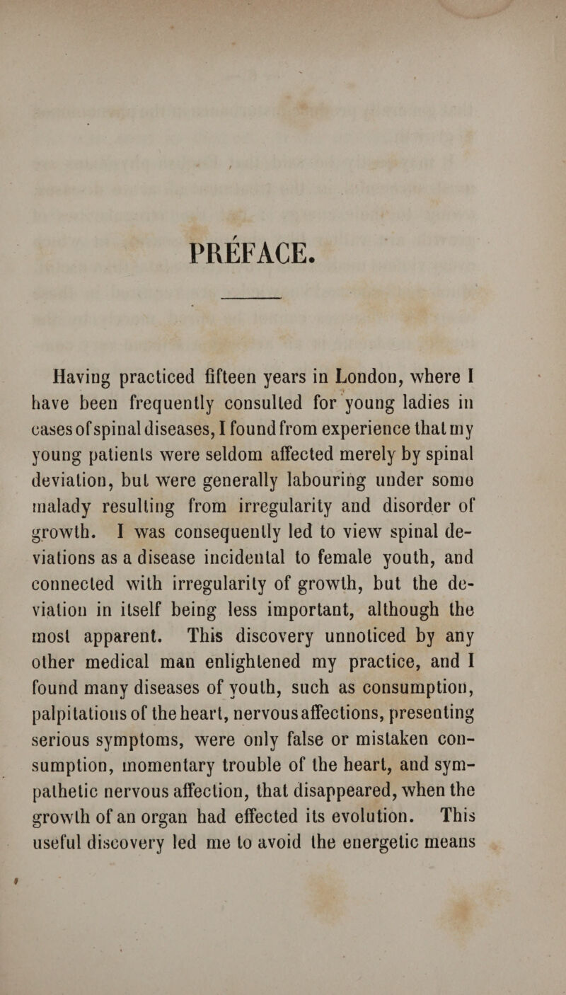 PREFACE. Having practiced fifteen years in London, where I have been frequently consulted for young ladies in cases of spinal diseases, I found from experience that my young patients were seldom affected merely by spinal deviation, but were generally labouring under some malady resulting from irregularity and disorder of growth. I was consequently led to view spinal de¬ viations as a disease incidental to female youth, and connected with irregularity of growth, but the de¬ viation in itself being less important, although the most apparent. This discovery unnoticed by any other medical man enlightened my practice, and I found many diseases of youth, such as consumption, palpitations of the heart, nervous affections, presenting serious symptoms, were only false or mistaken con¬ sumption, momentary trouble of the heart, and sym¬ pathetic nervous affection, that disappeared, when the growth of an organ had effected its evolution. This useful discovery led me to avoid the energetic means