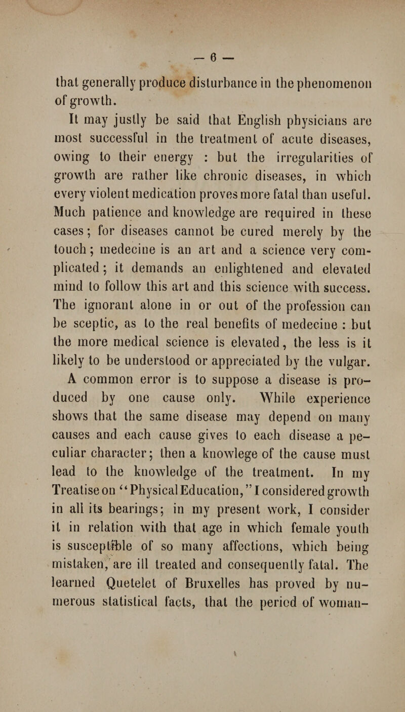 - 0 — that generally produce disturbance in the phenomenon of growth. It may justly be said that English physicians are most successful in the treatment of acute diseases, owing to their energy : but the irregularities of growth are rather like chronic diseases, in which every violent medication proves more fatal than useful. Much patience and knowledge are required in these cases; for diseases cannot be cured merely by the touch; medecine is an art and a science very com¬ plicated ; it demands an enlightened and elevated mind to follow this art and this science with success. The ignorant alone in or out of the profession can be sceptic, as to the real benefits of medecine : but the more medical science is elevated, the less is it likely to be understood or appreciated by the vulgar. A common error is to suppose a disease is pro¬ duced by one cause only. While experience shows that the same disease may depend on many causes and each cause gives to each disease a pe¬ culiar character; then a knowlege of the cause must lead to the knowledge of the treatment. In my Treatise on “ Physical Education, ” I considered growth in all its bearings; in my present work, I consider it in relation with that age in which female youth is susceptible of so many affections, which being mistaken, are ill treated and consequently fatal. The learned Quetelet of Bruxelles has proved by nu¬ merous statistical facts, that the period of woman-