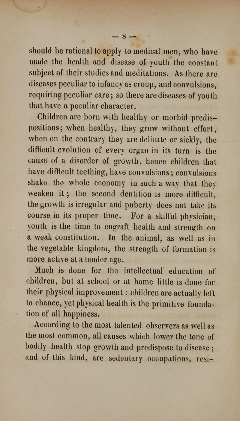 should be rational to apply lo medical men, who have made the health and disease of youth the constant u subject of their studies and meditations. As there are diseases peculiar to infancy as croup, and convulsions, requiring peculiar care; so there are diseases of youth that have a peculiar character. Children are born with healthy or morbid predis¬ positions; when healthy, they grow without effort, when on the contrary they are delicate or sickly, the difficult evolution of every organ in its turn is the cause of a disorder of growth, hence children that have difficult teething, have convulsions; convulsions shake the whole economy in such a way that they weaken it; the second dentition is more difficult, the growth is irregular and puberty does not take its course in its proper time. For a skilful physician, youth is the time to engraft health and strength on a weak constitution. In the animal, as well as in the vegetable kingdom, the strength of formation is more active at a tender age. Much is done for the intellectual education of children, but at school or at home little is done for their physical improvement: children are actually left lo chance, yet physical health is the primitive founda¬ tion of all happiness. According to the most talented observers as well as the most common, all causes which lower the tone of bodily health stop growth and predispose to disease ; and of this kind, are sedentary occupations, resi-