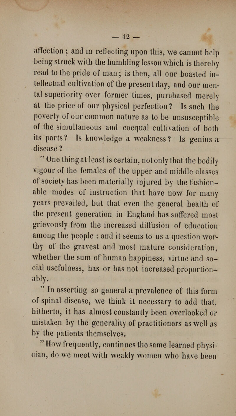 affection ; and in reflecting upon this, we cannot help being struck with the humbling lesson which is thereby read to the pride of man; is then, all our boasted in¬ tellectual cultivation of the present day, and our men¬ tal superiority over former times, purchased merely at the price of our physical perfection? Is such the poverty of our common nature as to be unsusceptible of the simultaneous and coequal cultivation of both its parts? Is knowledge a weakness? Is genius a disease ? ” One thing at least is certain, not only that the bodily vigour of the females of the upper and middle classes of society has been materially injured by the fashion¬ able modes of instruction that have now for many years prevailed, but that even the general health of the present generation in England has suffered most grievously from the increased diffusion of education among the people : and it seems to us a question wor¬ thy of the gravest and most mature consideration, whether the sum of human happiness, virtue and so¬ cial usefulness, has or has not increased proportion¬ ally. ” In asserting so general a prevalence of this form of spinal disease, we think it necessary to add that, hitherto, it has almost constantly been overlooked or mistaken by the generality of practitioners as well as by the patients themselves. ” How frequently, continues the same learned physi¬ cian, do we meet with weakly women who have been