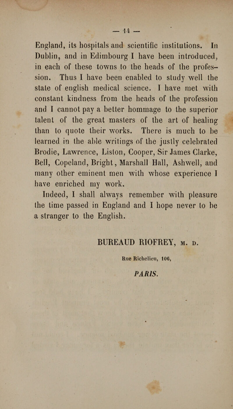 England, its hospitals and scientific institutions. In Dublin, and in Edimbourg I have been introduced, in each of these towns to the heads of the profes¬ sion. Thus I have been enabled to study well the stale of english medical science. I have met with constant kindness from the heads of the profession and I cannot pay a better hommage to the superior talent of the great masters of the art of healing than to quote their works. There is much to be learned in the able writings of the justly celebrated Brodie, Lawrence, Liston, Cooper, Sir James Clarke, Bell, Copeland, Bright, Marshall Hall, Ashwell, and many other eminent men with whose experience I have enriched my work. Indeed, I shall always remember with pleasure the time passed in England and I hope never to he a stranger to the English. BUBEAUD BIOFBEY, m. d. Hue Richelieu, 106, PARIS.