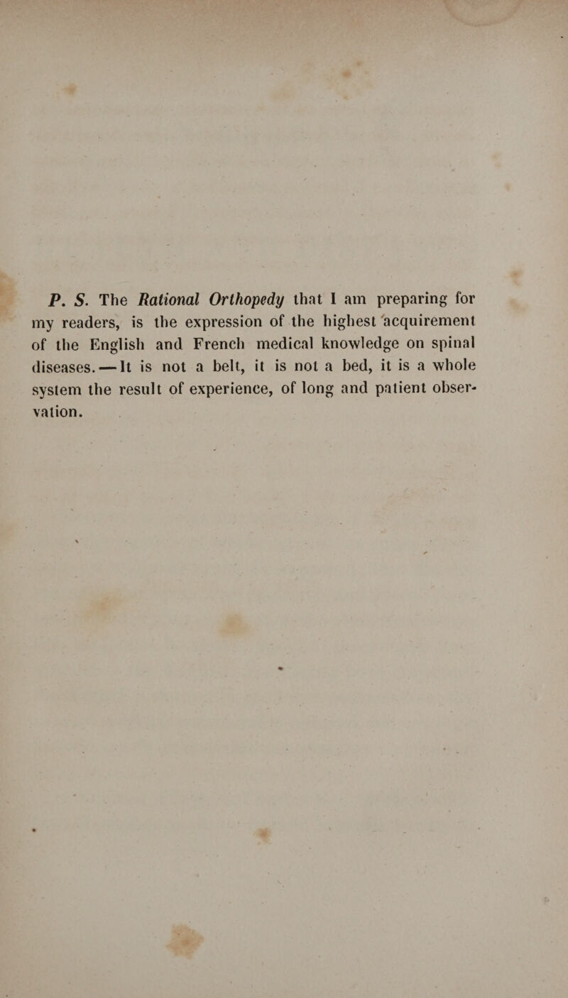 P. S. The Rational Orthopedy that I am preparing for my readers, is the expression of the highest acquirement of the English and French medical knowledge on spinal diseases. — It is not a belt, it is not a bed, it is a whole system the result of experience, of long and patient obser¬ vation.