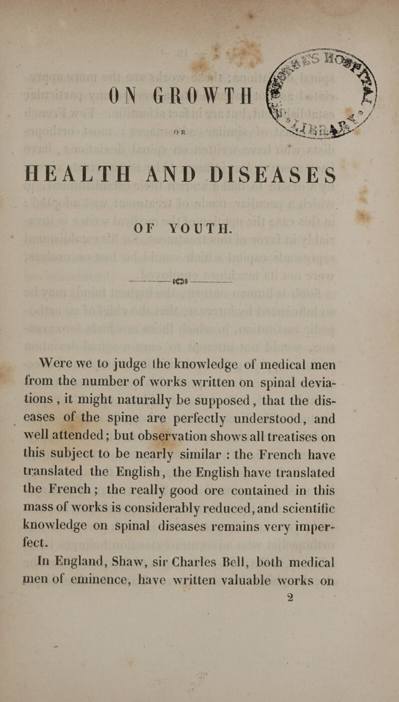 ON GROWTH O R HEALTH AND DISEASES OF YOllTII. ---IQI- Were we to judge Ihe knowledge of medical men from the number of works written on spinal devia¬ tions , it might naturally be supposed, that the dis¬ eases of the spine are perfectly understood, and well attended; but observation shows all treatises on this subject to be nearly similar : the French have translated the English, the English have translated the French; the really good ore contained in this mass ol works is considerably reduced, and scientific knowledge on spinal diseases remains very imper¬ fect. In England, Shaw, sir Charles Bell, both medical men of eminence, have written valuable works on