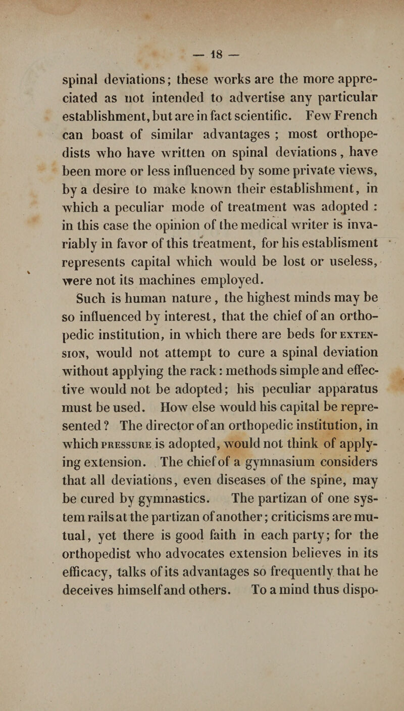 spinal deviations; these works are the more appre¬ ciated as not intended to advertise any particular establishment, but are in fact scientific. Few French can boast of similar advantages ; most orthope¬ dists who have written on spinal deviations, have been more or less influenced by some private views, by a desire to make known their establishment, in which a peculiar mode of treatment was adopted : in this case the opinion of the medical writer is inva¬ riably in favor of this treatment, for his establisment represents capital which would be lost or useless, were not its machines employed. Such is human nature , the highest minds may be so influenced by interest, that the chief of an ortho¬ pedic institution, in which there are beds for exten¬ sion, would not attempt to cure a spinal deviation without applying the rack: methods simple and effec¬ tive would not be adopted; his peculiar apparatus must be used. How else would his capital be repre¬ sented ? The director of an orthopedic institution, in which pressure is adopted, would not think of apply¬ ing extension. The chief of a gymnasium considers that all deviations, even diseases of the spine, may be cured by gymnastics. The partizan of one sys¬ tem rails at the partizan of another; criticisms are mu¬ tual, yet there is good faith in each party; for the orthopedist who advocates extension believes in its efficacy, talks of its advantages so frequently that he deceives himself and others. To a mind thus dispo-