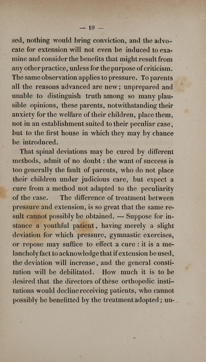sed, nothing would bring conviction, and the advo¬ cate for extension will not even be induced to exa¬ mine and consider the benefits that might result from % any other practice, unless for the purpose of criticism. The same observation applies to pressure. To parents all the reasons advanced are new; unprepared and unable to distinguish truth among so many plau¬ sible opinions, these parents, notwithstanding their anxiety for the welfare of their children, place them, not in an establishment suited to their peculiar case, but to the first house in which they may by chance be introduced. That spinal deviations may be cured by different methods, admit of no doubt: the want of success is too generally the fault of parents, who do not place their children under judicious care, but expect a cure from a method not adapted to the peculiarity of the case. The difference of treatment between pressure and extension, is so great that the same re¬ sult cannot possibly be obtained. — Suppose for in¬ stance a youthful patient, having merely a slight deviation for which pressure, gymnastic exercises, or repose may suffice to effect a cure : it is a me¬ lancholy fact to acknowledge that if extension be used, the deviation will increase, and the general consti¬ tution will be debilitated. How much it is to be desired that the directors of these orthopedic insti¬ tutions would decline receiving patients, who cannot possibly be benefited by the treatment adopted; un-