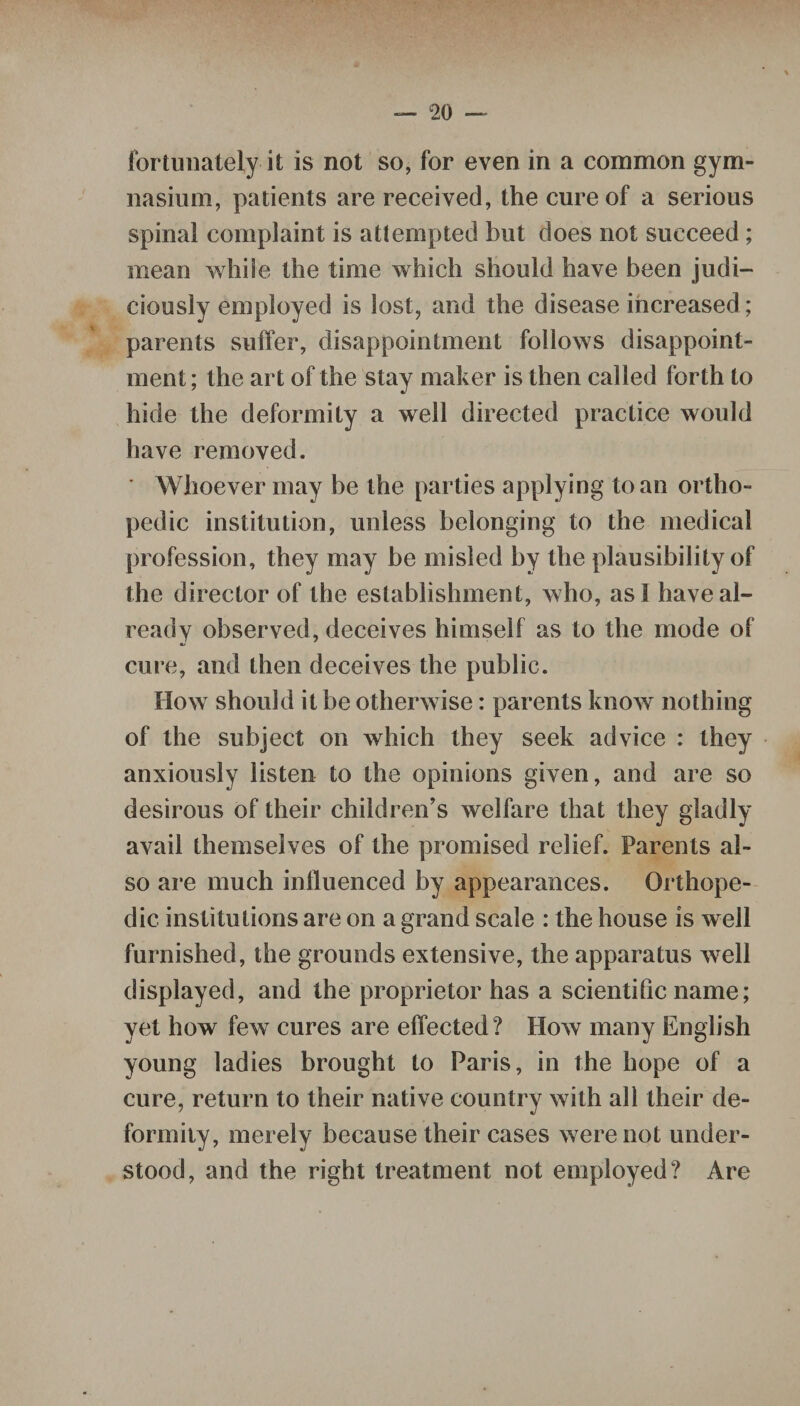 fortunately it is not so, for even in a common gym¬ nasium, patients are received, the cure of a serious spinal complaint is attempted but does not succeed ; mean while the time which should have been judi¬ ciously employed is lost, and the disease increased; parents suffer, disappointment follows disappoint¬ ment ; the art of the stay maker is then called forth to hide the deformity a well directed practice would have removed. ' Whoever may be the parties applying to an ortho¬ pedic institution, unless belonging to the medical profession, they may be misled by the plausibility of the director of the establishment, who, as I have al¬ ready observed, deceives himself as to the mode of cure, and then deceives the public. How should it be otherwise: parents know nothing of the subject on which they seek advice : they anxiously listen to the opinions given, and are so desirous of their children’s welfare that they gladly avail themselves of the promised relief. Parents al¬ so are much influenced by appearances. Orthope¬ dic institutions are on a grand scale : the house is well furnished, the grounds extensive, the apparatus well displayed, and the proprietor has a scientific name; yet how few cures are effected ? How many English young ladies brought to Paris, in the hope of a cure, return to their native country with all their de¬ formity, merely because their cases were not under¬ stood, and the right treatment not employed? Are