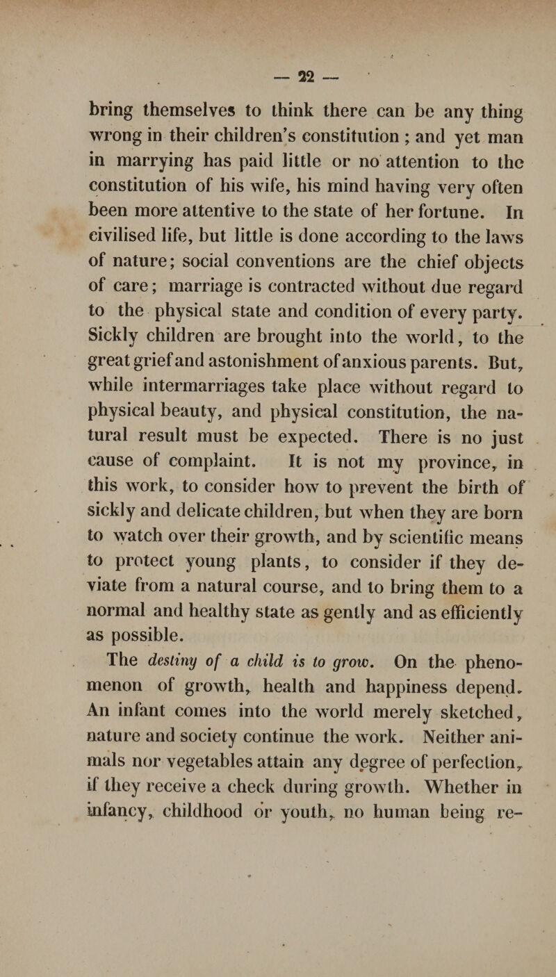 bring themselves to think there can be any thing wrong in their children’s constitution ; and yet man in marrying has paid little or no attention to the constitution of his wife, his mind having very often been more attentive to the state of her fortune. In civilised life, but little is done according to the laws of nature; social conventions are the chief objects of care; marriage is contracted without due regard to the physical state and condition of every party. Sickly children are brought into the world, to the great grief and astonishment of anxious parents. But, while intermarriages take place without regard to physical beauty, and physical constitution, the na¬ tural result must be expected. There is no just cause of complaint. It is not my province, in this work, to consider how to prevent the birth of sickly and delicate children, but when they are born to watch over their growth, and by scientific means to protect young plants, to consider if they de¬ viate from a natural course, and to bring them to a normal and healthy state as gently and as efficiently as possible. The destiny of a child is to grow. On the pheno¬ menon of growth, health and happiness depend. An infant comes into the world merely sketched, nature and society continue the work. Neither ani¬ mals nor vegetables attain any degree of perfection, if they receive a check during growth. Whether in infancy, childhood or youth, no human being re-