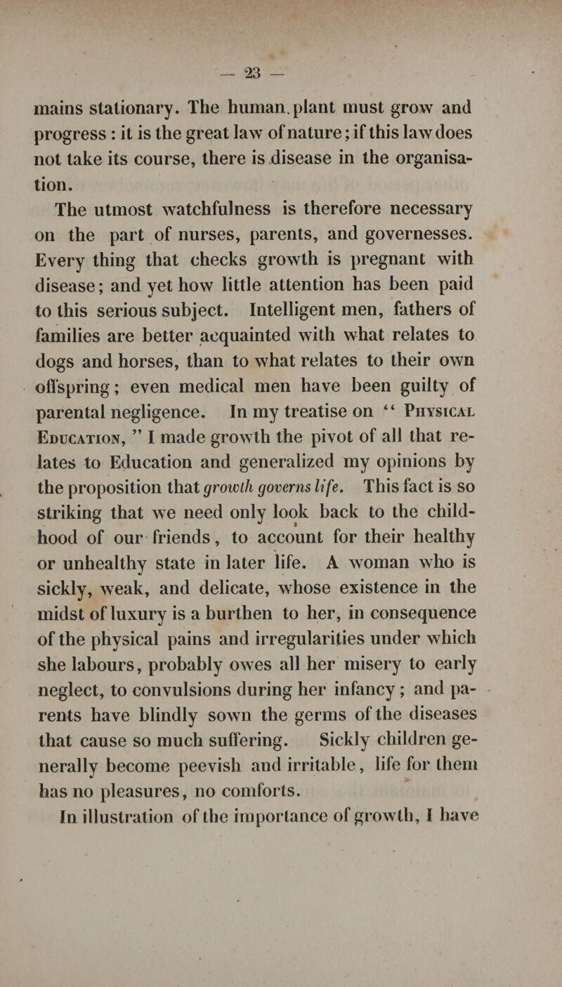 mains stationary. The human, plant must grow and progress: it is the great law of nature; if this law does not take its course, there is disease in the organisa¬ tion. The utmost watchfulness is therefore necessary on the part of nurses, parents, and governesses. Every thing that checks growth is pregnant with disease; and yet how little attention has been paid to this serious subject. Intelligent men, fathers of families are better acquainted with what relates to dogs and horses, than to what relates to their own offspring; even medical men have been guilty of parental negligence. In my treatise on “ Physical Education, ” I made growth the pivot of all that re¬ lates to Education and generalized my opinions by the proposition that growth governs life. This fact is so striking that we need only look back to the child¬ hood of our friends, to account for their healthy or unhealthy state in later life. A woman who is sickly, weak, and delicate, whose existence in the midst of luxury is a burthen to her, in consequence of the physical pains and irregularities under which she labours, probably owes all her misery to early neglect, to convulsions during her infancy ; and pa¬ rents have blindly sown the germs of the diseases that cause so much suffering. Sickly children ge¬ nerally become peevish and irritable, life for them has no pleasures, no comforts. In illustration of the importance of growth, I have