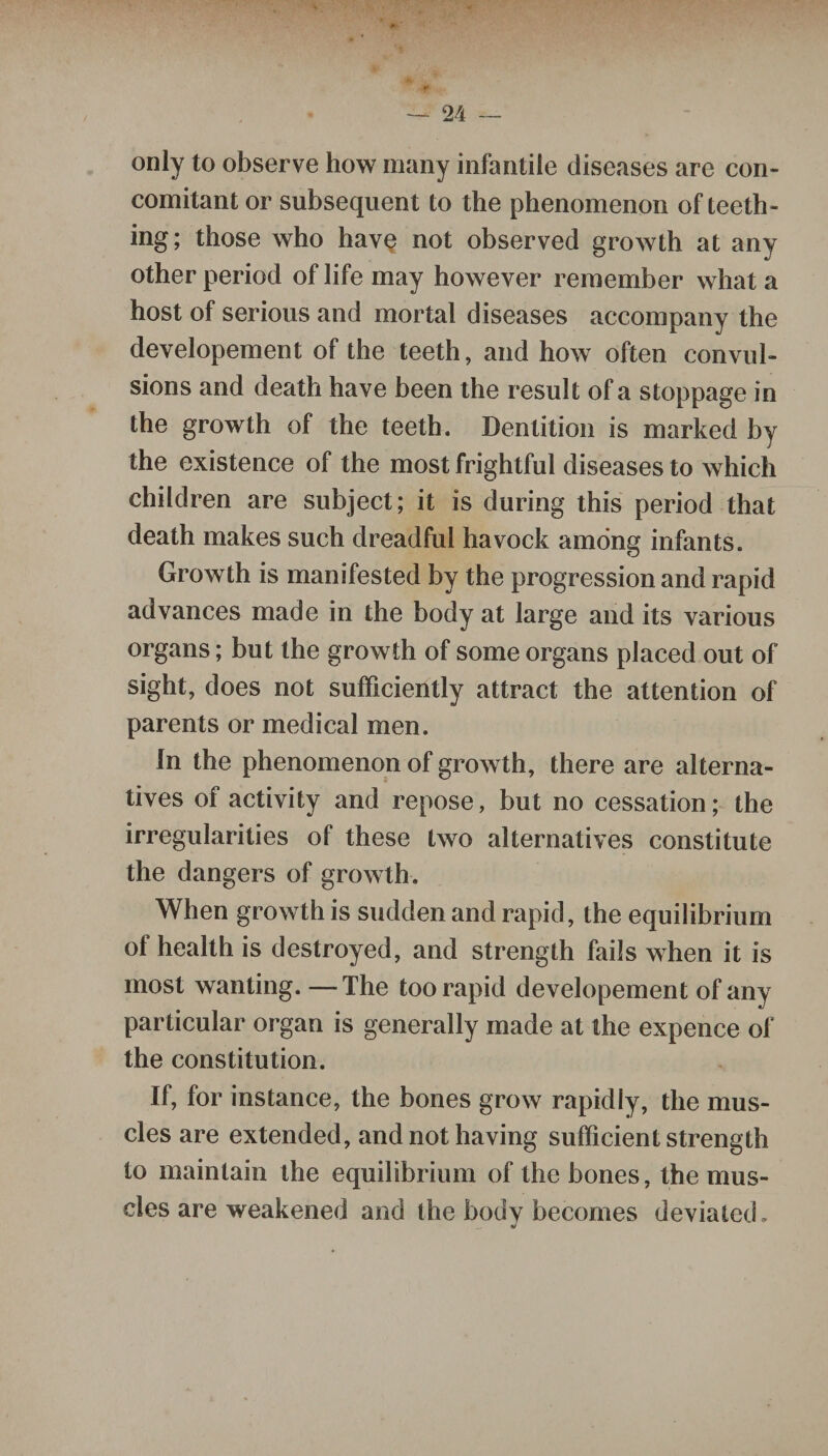only to observe how many infantile diseases are con¬ comitant or subsequent to the phenomenon of teeth¬ ing; those who have not observed growth at any other period of life may however remember what a host of serious and mortal diseases accompany the developement of the teeth, and how often convul¬ sions and death have been the result of a stoppage in the growth of the teeth. Dentition is marked by the existence of the most frightful diseases to which children are subject; it is during this period that death makes such dreadful havock among infants. Growth is manifested by the progression and rapid advances made in the body at large and its various organs; but the growth of some organs placed out of sight, does not sufficiently attract the attention of parents or medical men. In the phenomenon of growth, there are alterna¬ tives of activity and repose, but no cessation; the irregularities of these two alternatives constitute the dangers of growth. When growth is sudden and rapid, the equilibrium ot health is destroyed, and strength fails when it is most wanting. —The too rapid developement of any particular organ is generally made at the expence of the constitution. If, for instance, the bones grow rapidly, the mus¬ cles are extended, and not having sufficient strength to maintain the equilibrium of the bones, the mus¬ cles are weakened and the body becomes deviated.