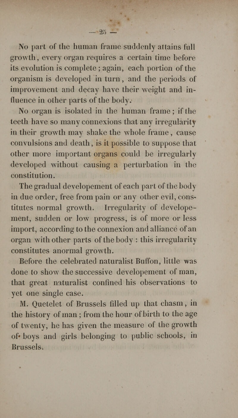 No part of the human frame suddenly attains full growth, every organ requires a certain time before its evolution is complete ; again, each portion of the organism is developed in turn, and the periods of improvement and decay have their weight and in¬ fluence in other parts of the body. No organ is isolated in the human frame; if the teeth have so many connexions that any irregularity in their growth may shake the whole frame, cause convulsions and death, is it possible to suppose that other more important organs could be irregularly developed without causing a perturbation in the constitution. The gradual developement of each part of the body in due order, free from pain or any other evil, cons¬ titutes normal growth. Irregularity of develope¬ ment, sudden or low progress, is of more or less import, according to the connexion and alliance of an organ with other parts of the body : this irregularity constitutes anormal growth. Before the celebrated naturalist Buffon, little was done to show the successive developement of man, that great naturalist confined his observations to yet one single case. M. Quetelet of Brussels filled up that chasm, in the history of man ; from the hour of birth to the age of twenty, he has given the measure of the growth of* boys and girls belonging to public schools, in Brussels.
