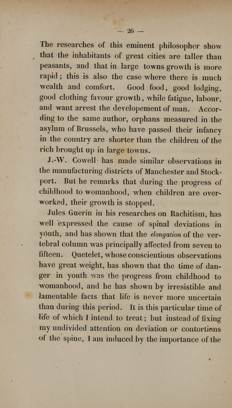 The researches of this eminent philosopher show , that the inhabitants of great cities are taller than peasants, and that in large towns growth is more rapid ; this is also the case where there is much wealth and comfort. Good food, good lodging, good clothing favour growth, while fatigue, labour, and want arrest the developement of man. Accor¬ ding to the same author, orphans measured in the asylum of Brussels, who have passed their infancy in the country are shorter than the children of the rich brought up in large towns. J.-W. Cowell has made similar observations in the manufacturing districts of Manchester and Stock- port. But he remarks that during the progress of childhood to womanhood, when children are over¬ worked, their growth is stopped. Jules Guerin in his researches on Rachitism, has well expressed the cause of spinal deviations in youth, and has shown that the elongation of the ver¬ tebral column was principally affected from seven to fifteen. Quetelet, whose conscientious observations have great weight, has shown that the time of dan¬ ger in youth was the progress from childhood to womanhood, and he has shown by irresistible and lamentable facts that life is never more uncertain than during this period. It is this particular time of life of which I intend to treat; but instead of fixing my undivided attention on deviation or contortions of the spine, I am induced by the importance of the