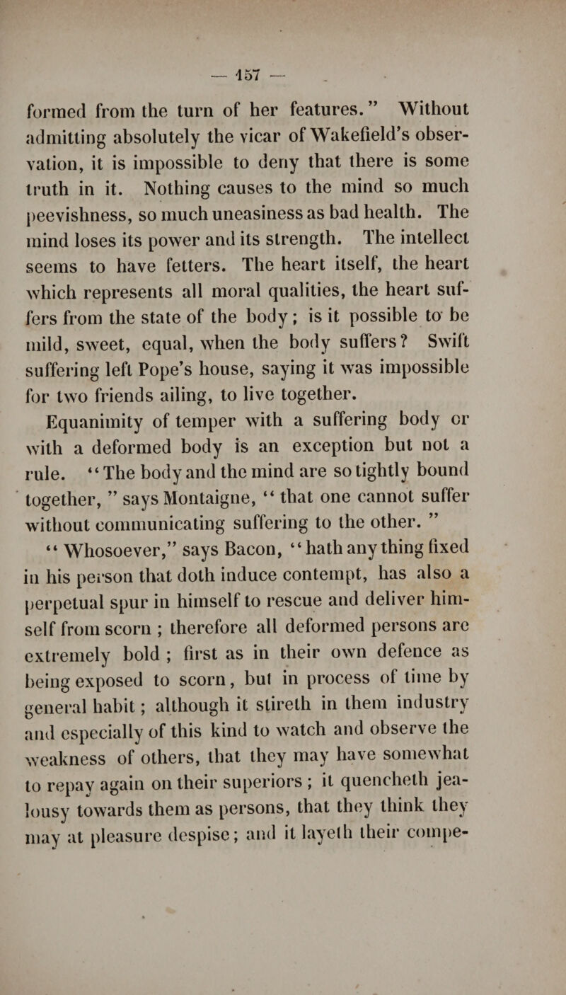 formed from the turn of her features. ” Without admitting absolutely the vicar of Wakefield’s obser¬ vation, it is impossible to deny that there is some truth in it. Nothing causes to the mind so much peevishness, so much uneasiness as bad health. The mind loses its power and its strength. The intellect seems to have fetters. The heart itself, the heart which represents all moral qualities, the heart suf¬ fers from the state of the body; is it possible to be mild, sweet, equal, when the body suffers? Swilt suffering left Pope’s house, saying it was impossible for two friends ailing, to live together. Equanimity of temper with a suffering body or with a deformed body is an exception but not a rule. “The body and the mind are so tightly bound together, ” says Montaigne, “ that one cannot suffer without communicating suffering to the other. ” “ Whosoever,” says Bacon, “hath any thing fixed in his person that doth induce contempt, has also a perpetual spur in himself to rescue and deliver him¬ self from scorn ; therefore all deformed persons are extremely bold ; first as in their own defence as being exposed to scorn, but in process of time by general habit; although it stireth in them industry and especially of this kind to watch and observe the weakness of others, that they may have somewhat to repay again on their superiors ; it quencheth jea¬ lousy towards them as persons, that they think they may at pleasure despise; and it layeth their compe-