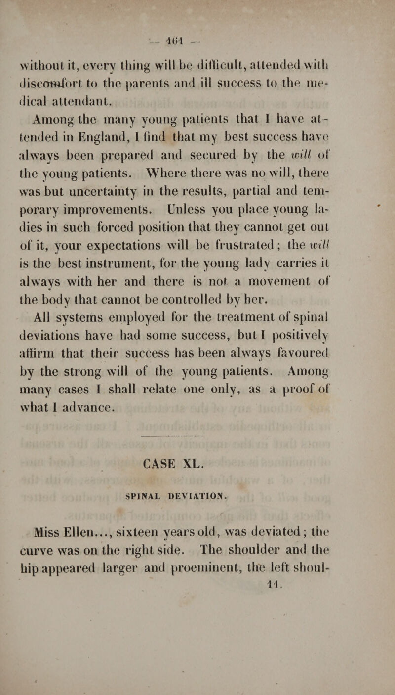 without it, every thing will be difficult, attended with discomfort to the parents and ill success to the me¬ dical attendant. Among the many young patients that I have at¬ tended in England, 1 find that my best success have always been prepared and secured by the will of the young patients. Where there was no will, there was but uncertainty in the results, partial and tem¬ porary improvements. Unless you place young la¬ dies in such forced position that they cannot get out of it, your expectations will be frustrated ; the will is the best instrument, for the young lady carries it always with her and there is not a movement of the body that cannot be controlled by her. All systems employed for the treatment of spina! deviations have had some success, but 1 positively affirm that their success has been always favoured by the strong will of the young patients. Among many cases I shall relate one only, as a proof of what 1 advance. CASE XL. SPINAL DEVIATION. Miss Ellen..., sixteen years old, was deviated; the curve was on the right side. The shoulder and the hip appeared larger and preeminent, the left shoul- u.