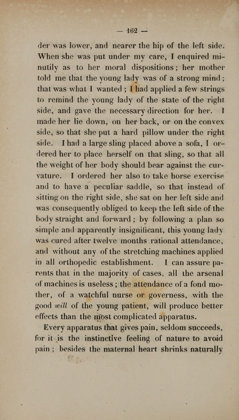 der was lower, and nearer the hip of the left side. When she was put under my care, I enquired mi- nutily as to her moral dispositions; her mother told me that the young lady was of a strong mind ; that was what I wanted ; I had applied a few strings to remind the young lady of the state of the right side, and gave the necessary direction for her. I made her lie down, on her back, or on the convex side, so that she put a hard pillow under the right side. I had a large sling placed above a sofa, I or¬ dered her to place herself on that sling, so that all the weight of her body should bear against the cur¬ vature. I ordered her also to take horse exercise and to have a peculiar saddle, so that instead of sitting on the right side, she sat on her left side and was consequently obliged to keep the left side of the body straight and forward ; by following a plan so simple and apparently insignificant, this young ladv was cured after twelve months rational attendance, and without any of the stretching machines applied in all orthopedic establishment. I can assure pa¬ rents that in the majority of cases, all the arsenal of machines is useless ; the attendance of a fond mo¬ ther, of a watchful nurse or governess, with the good will of the young patient, will produce better effects than the most complicated apparatus. Every apparatus that gives pain, seldom succeeds, for it is the instinctive feeling of nature to avoid pain ; besides the maternal heart shrinks naturally