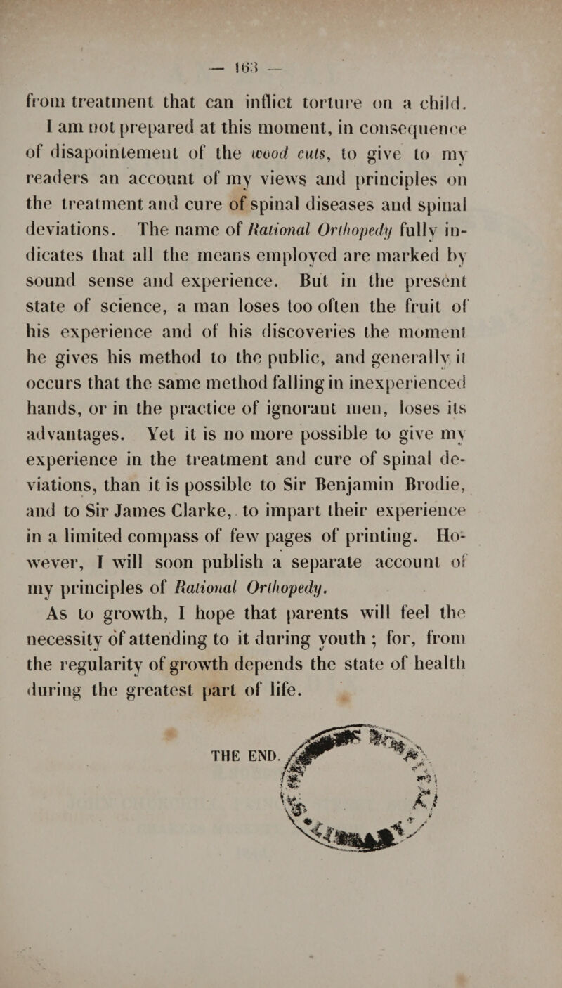 — 1(53 — from treatment that can inflict torture on a child. i am not prepared at this moment, in consequence of disapointement of the wood cuts, to give to my readers an account of my views and principles on the treatment and cure of spinal diseases and spinal deviations. The name of national Orthopedy fully in¬ dicates that all the means employed are marked by sound sense and experience. But in the present state of science, a man loses too often the fruit of his experience and of his discoveries the moment he gives his method to the public, and generally it occurs that the same method falling in inexperienced hands, or in the practice of ignorant men, loses its advantages. Yet it is no more possible to give my experience in the treatment and cure of spinal de¬ viations, than it is possible to Sir Benjamin Brodie, and to Sir James Clarke, to impart their experience in a limited compass of few pages of printing. Ho¬ wever, I will soon publish a separate account of my principles of Rational Orthopedy. As to growth, I hope that parents will feel the necessity of attending to it during youth ; for, from the regularity of growth depends the state of health during the greatest part of life.