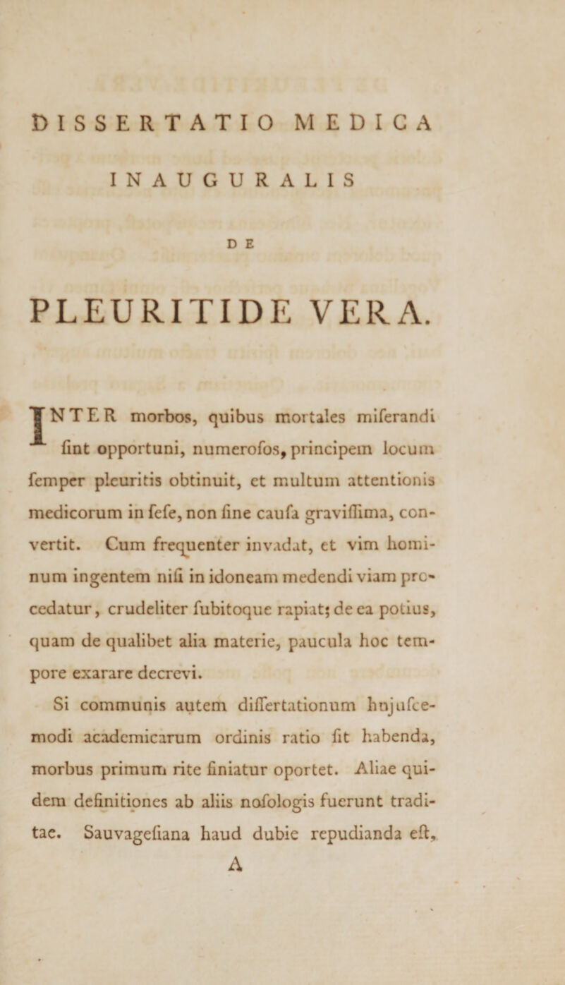 DISSERTATIO MEDICA INAUGURALIS D E PLEURITIDE VERA. JTNTER morbos, quibus mortales miferandi lint opportuni, numerofos, principem locum femper pleuritis obtinuit, et multum attentionis medicorum in fefe, non fine caufa graviffima, con¬ vertit. Cum frequenter invadat, et vim homi¬ num ingentem nili in idoneam medendi viam pro¬ cedatur, crudeliter fubitoquc rapiat; de ea potius, quam de qualibet alia materie, paucula hoc tem¬ pore exarare decrevi. Si communis autem diflertationum hnjufce- modi acadcmicarum ordinis ratio fit habenda, morbus primum rite liniatur oportet. Aliae qui¬ dem definitiones ab aliis nafologis fuerunt tradi¬ tae. Sauvagefiana haud dubie repudianda efi, A