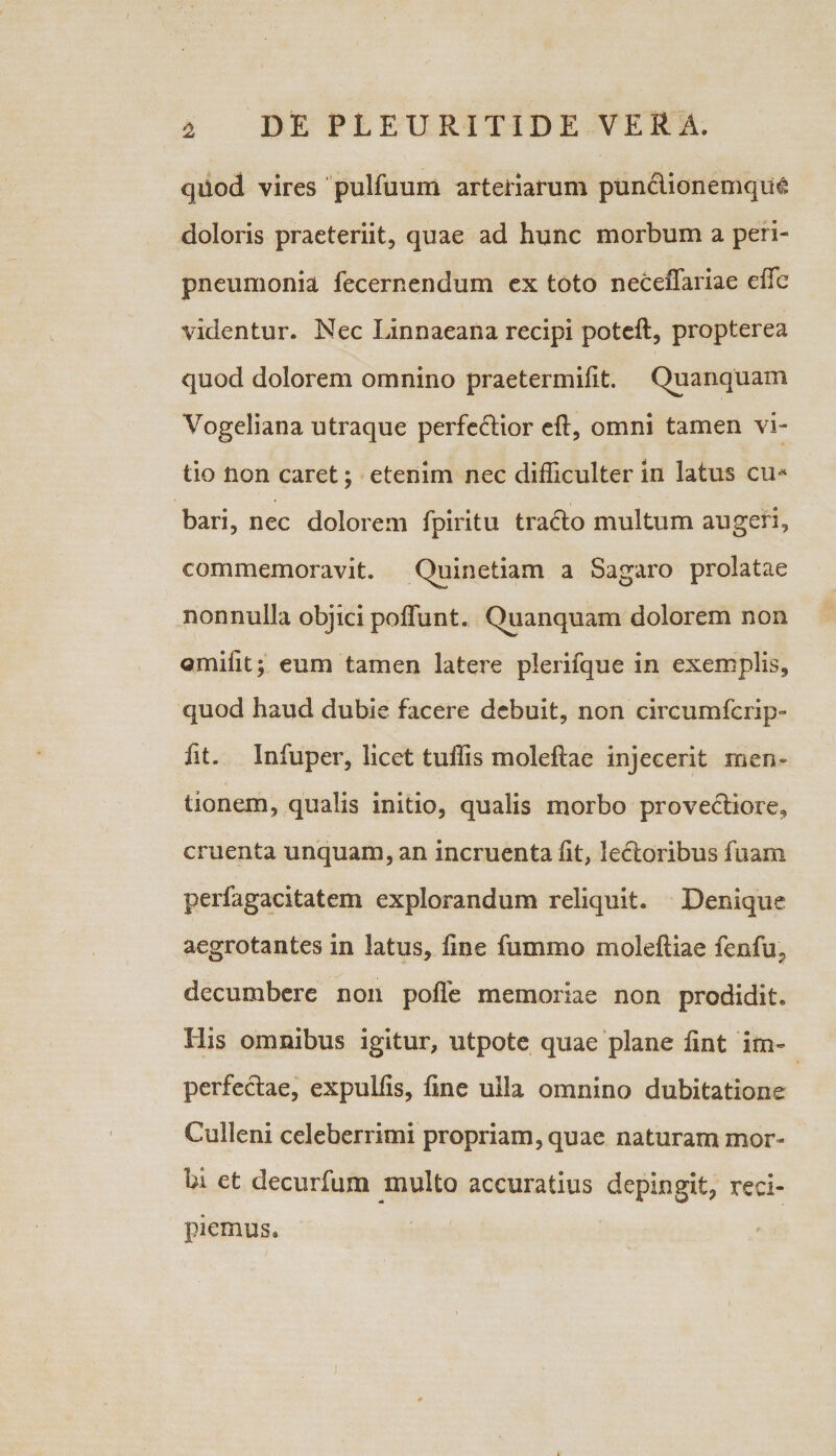 qiiod vires pulfuum arteriarum punctionemque doloris praeteriit, quae ad hunc morbum a peri- pneumonia fecernendum ex toto neceffariae efle videntur. Nec Linnaeana recipi potefl, propterea quod dolorem omnino praetermifit. Quanquam Vogeliana utraque perferior eft, omni tamen vi¬ tio non caret; etenim nec difficulter in latus cu* bari, nec dolorem fpiritu tracto multum augeri, commemoravit. Quinetiam a Sagaro prolatae nonnulla objici poffunt. Quanquam dolorem non ©mifit; eum tamen latere plerifque in exemplis, quod haud dubie facere debuit, non circumfcrip- fit. Infuper, licet tuffis moleflae injecerit men- lionem, qualis initio, qualis morbo provectiore, cruenta unquam, an incruenta lit, le&amp;oribus fuam perfagacitatem explorandum reliquit. Denique aegrotantes in latus, fine fummo moleftiae fenfu, decumbere non polle memoriae non prodidit. His omnibus igitur, utpote quae plane fint im¬ perfectae, expulfis, fine ulla omnino dubitatione Culleni celeberrimi propriam, quae naturam mor¬ bi et decurfum multo accuratius depingit, reci¬ piemus.