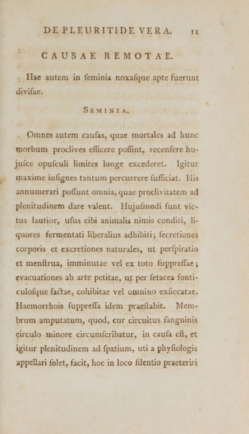 I CAUSAE REMOTAE. • Hac autem in feminia noxafque apte fuerunt « t • divifae. Seminia. Omnes autem caufas, quae mortales ad hunc morbum proclives efficere poffint, rccenfere hu- jufce opufculi limites longe excederet. Igitur maxime inlignes tantum percurrere fufficiat. Ilis annumerari poliunt omnia, quae proclivitatem ad plenitudinem dare valent. Hujuimodi funt vic¬ tus lautior, ufus cibi animalis nimis conditi, li¬ quores fermentati liberalius adhibiti; fecretiones corporis et excrctiones naturales, ut perfpiratio ct mcnftrua, imminutae vel ex toto fupprefTae; evacuationes ab arte petitae, ut per fetacea fonti- culofque factae, cohibitae vel omnino exficcatae. Ilaemorrhois fuppreffa idem praedabit. Mem¬ brum amputatum, quod, cur circuitus fanguinis circulo minore circumfcribatur, in caula efl, et igitur plenitudinem ad fpatium, uti a phyfiologis appellari folet, facit, hoc in loco filcntio practcriri