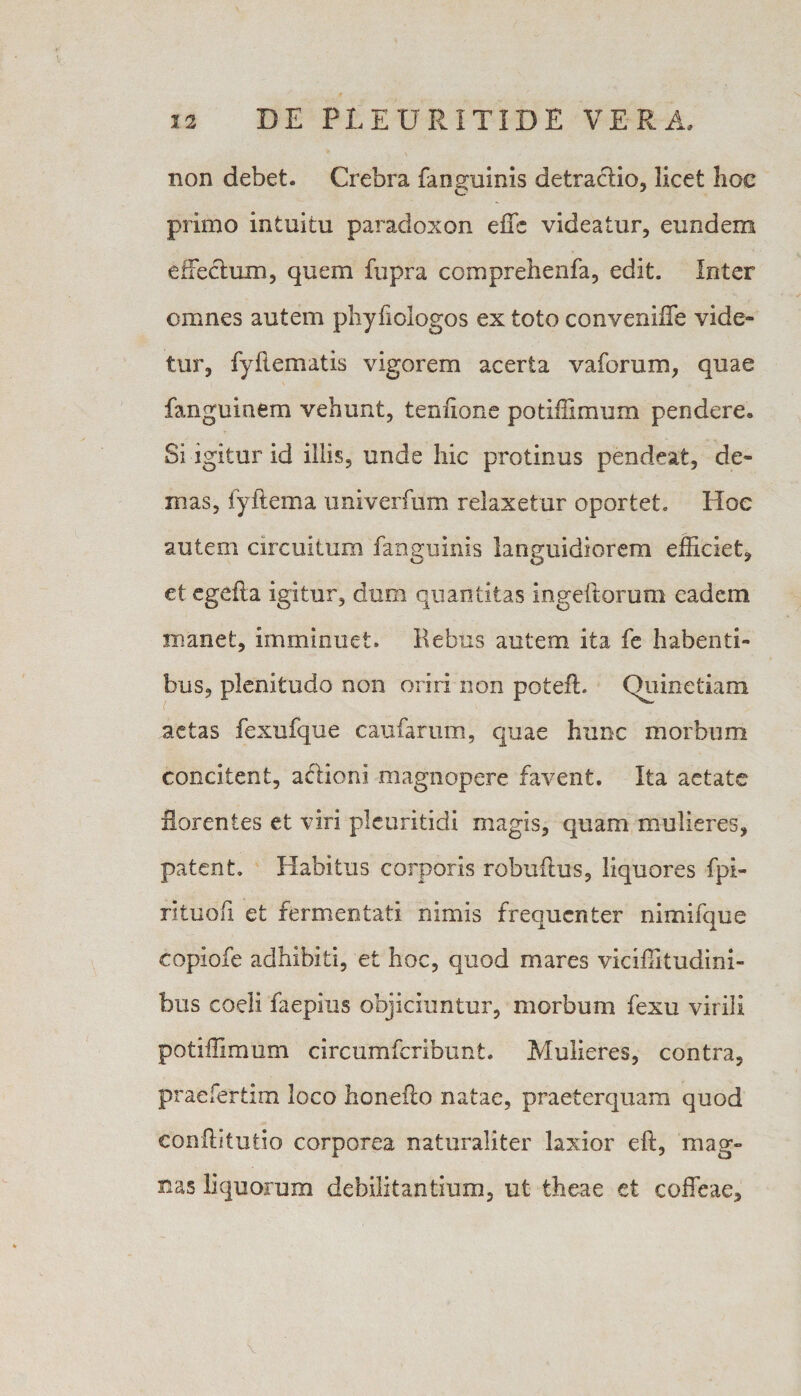 non debet. Crebra fanguinis detractio, licet hoc primo intuitu paradoxon effc videatur, eundem effectum, quem fupra comprehenfa, edit. Inter omnes autem phyfiologos ex toto convenifle vide¬ tur, fyflematis vigorem acerta v a forum, quae fanguinem vehunt, tenhone potiffimum pendere. Si igitur id illis, unde hic protinus pendeat, de- nias, fyftema univerfum relaxetur oportet. Hoc autem circuitum fanguinis languidiorem efficiet, et egefta igitur, dum quantitas ingeftorum eadem manet, imminuet. Rebus autem ita fe habenti¬ bus, plenitudo non oriri non poteft. (hiinetiam aetas fexufque caufarum, quae hunc morbum concitent, actioni magnopere favent. Ita aetate florentes et viri plcuritidi magis, quam mulieres, patent. Habitus corporis robuitus, liquores fpi- rituofi et fermentati nimis frequenter nimifque copiofe adhibiti, et hoc, quod mares viciffitudini- bus coeli faepius objiciuntur, morbum fexu virili potiffimum circumfcribunt. Mulieres, contra, praefertim loco honefto natae, praeterquam quod conftitutio corporea naturaliter laxior eft, mag¬ nas liquorum debilitantium, ut theae et coffeae.