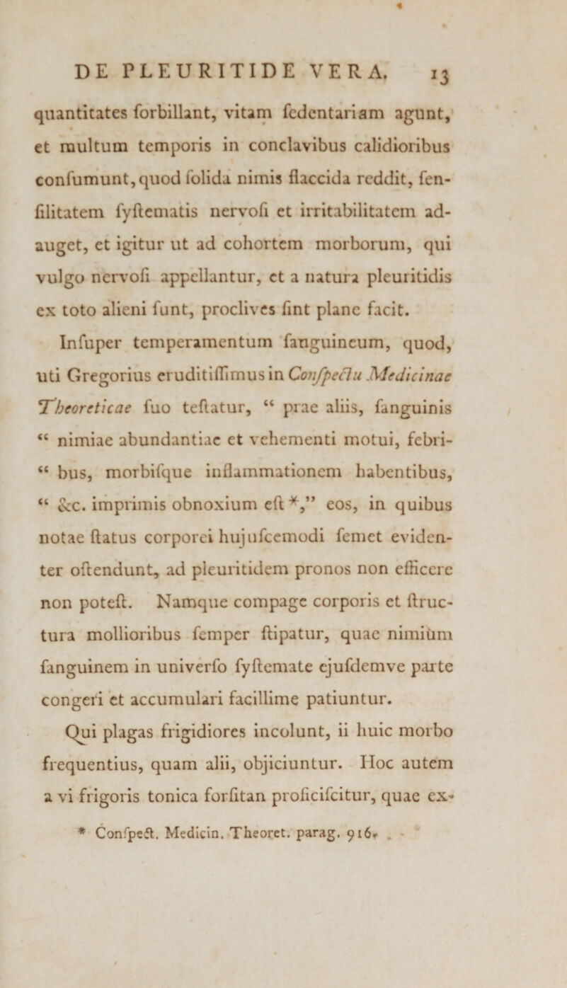 « J3 quantitates forbillant, vitam fcdcntariam agunt, et multum temporis in conclavibus calidioribus confumunt,quod (olida nimis flaccida reddit, fen- filitatem fyflematis nervofi et irritabilitatem ad¬ auget, et igitur ut ad cohortem morborum, qui vulgo ncrvoli appellantur, et a natura pleuritidis ex toto alieni funt, proclives fint plane facit. Infuper temperamentum fanguincum, quod, uti Gregorius eruditilTimus in Confpeclu Medicinae T^heorcticae fuo teflatur, “ prae aliis, fanguinis “ nimiae abundantiae et vehementi motui, febri- “ bus, morbifque inflammationem habentibus, “ &amp;c. imprimis obnoxium eft eos, in quibus notae flatus corporei hujufcemodi femet eviden¬ ter oflendunt, ad pleuritidem pronos non efficere non potefl. Namque compage corporis et ftruc- tura mollioribus femper ftipatur, quae nimium fanguinem in univerfo fyftemate ejufdemve parte congeri et accumulari facillime patiuntur. Qui plagas frigidiores incolunt, ii huic morbo frequentius, quam alii, objiciuntur. Hoc autem a vi frigoris tonica forfitan profleifeitur, quae ex- * Confpeft. Medicin. Theoret. parag. 916.-