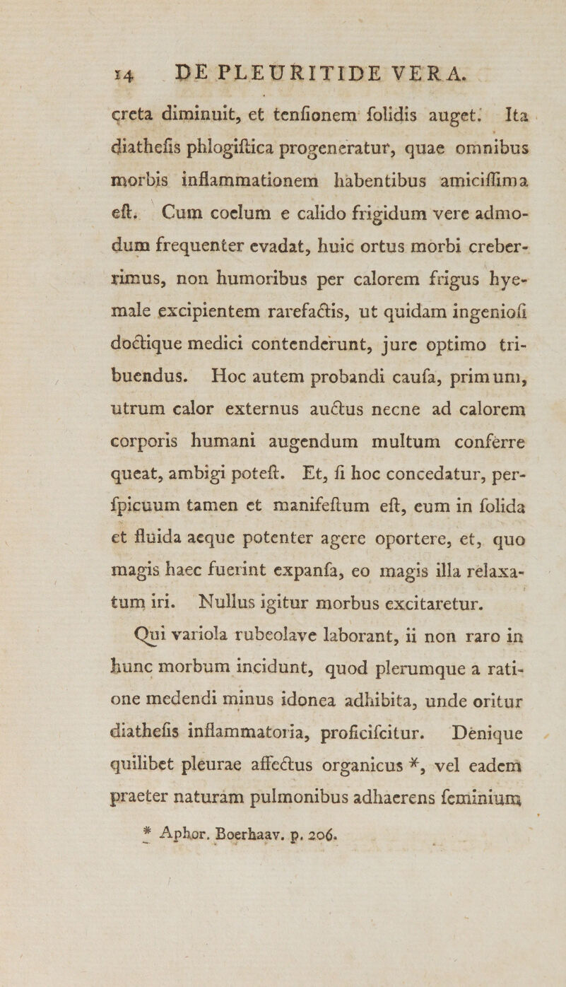 creta diminuit, et tcnfionem folidis auget. Ita diathefis phlogiftica progeneratur, quae omnibus morbis inflammationem habentibus amiciffima eft. Cum coelum e calido frigidum vere admo¬ dum frequenter evadat, huic ortus morbi creber¬ rimus, non humoribus per calorem frigus hye- male excipientem rarefaftis, ut quidam ingenioli doctique medici contenderunt, jure optimo tri¬ buendus. Hoc autem probandi caufa, primum, utrum calor externus audius necne ad calorem corporis humani augendum multum conferre queat, ambigi poteft. Et, fi hoc concedatur, per- fpicuum tamen et manifeftum eft, eum in folida et fluida aeque potenter agere oportere, et, quo magis haec fuerint expanfa, eo magis illa relaxa¬ tum iri. Nullus igitur morbus excitaretur. Qui variola rubeolave laborant, ii non raro ia hunc morbum incidunt, quod plerumque a rati¬ one medendi minus idonea adhibita, unde oritur diathefis inflammatoria, profxcifcitur. Denique quilibet pleurae affe&amp;us organicus *, vel eadem praeter naturam pulmonibus adhaerens feminium # Aphor. Boerhaav. p. 206»