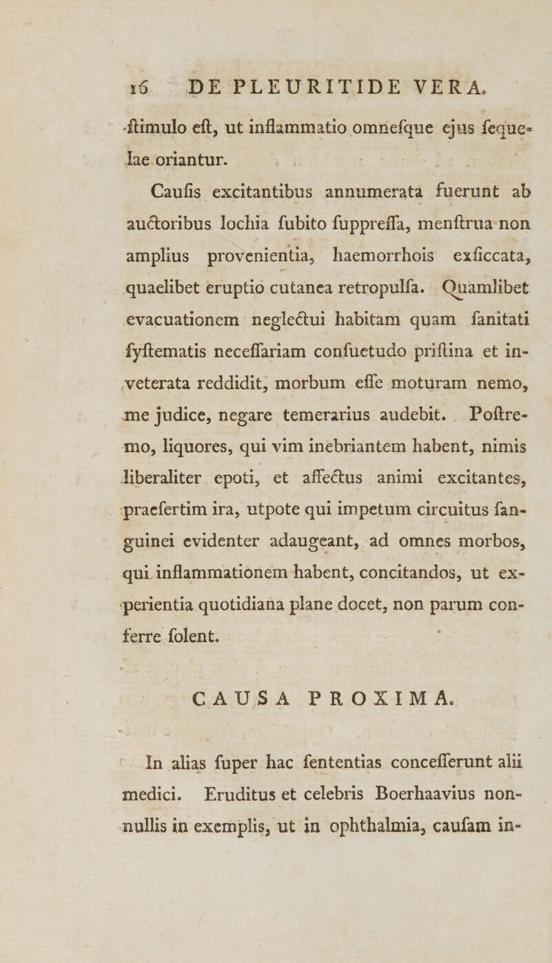 •flimulo eft, ut inflammatio omnefque ejus feque* lae oriantur. Caufis excitantibus annumerata fuerunt ab ausioribus lochia fubito fupprefla, menftrua non amplius provenientia, liaemorrhois exficcata, quaelibet eruptio cutanea retropulfa. Quamlibet evacuationem negleStui habitam quam fanitati fyftematis neceflariam confuetudo priflina et in¬ veterata reddidit, morbum effe moturam nemo, me judice, negare temerarius audebit. Poftre- mo, liquores, qui vim inebriantem habent, nimis liberaliter epoti, et affeStus animi excitantes, praefertim ira, utpote qui impetum circuitus fan- guinei evidenter adaugeant, ad omnes morbos, qui inflammationem habent, concitandos, ut ex¬ perientia quotidiana plane docet, non parum con- ferre folent. CAUSA PROXIMA. In alias fuper hac fententias conceflerunt alii medici. Eruditus et celebris Boerhaavius non¬ nullis in exemplis, ut in ophthalmia, caufam in-