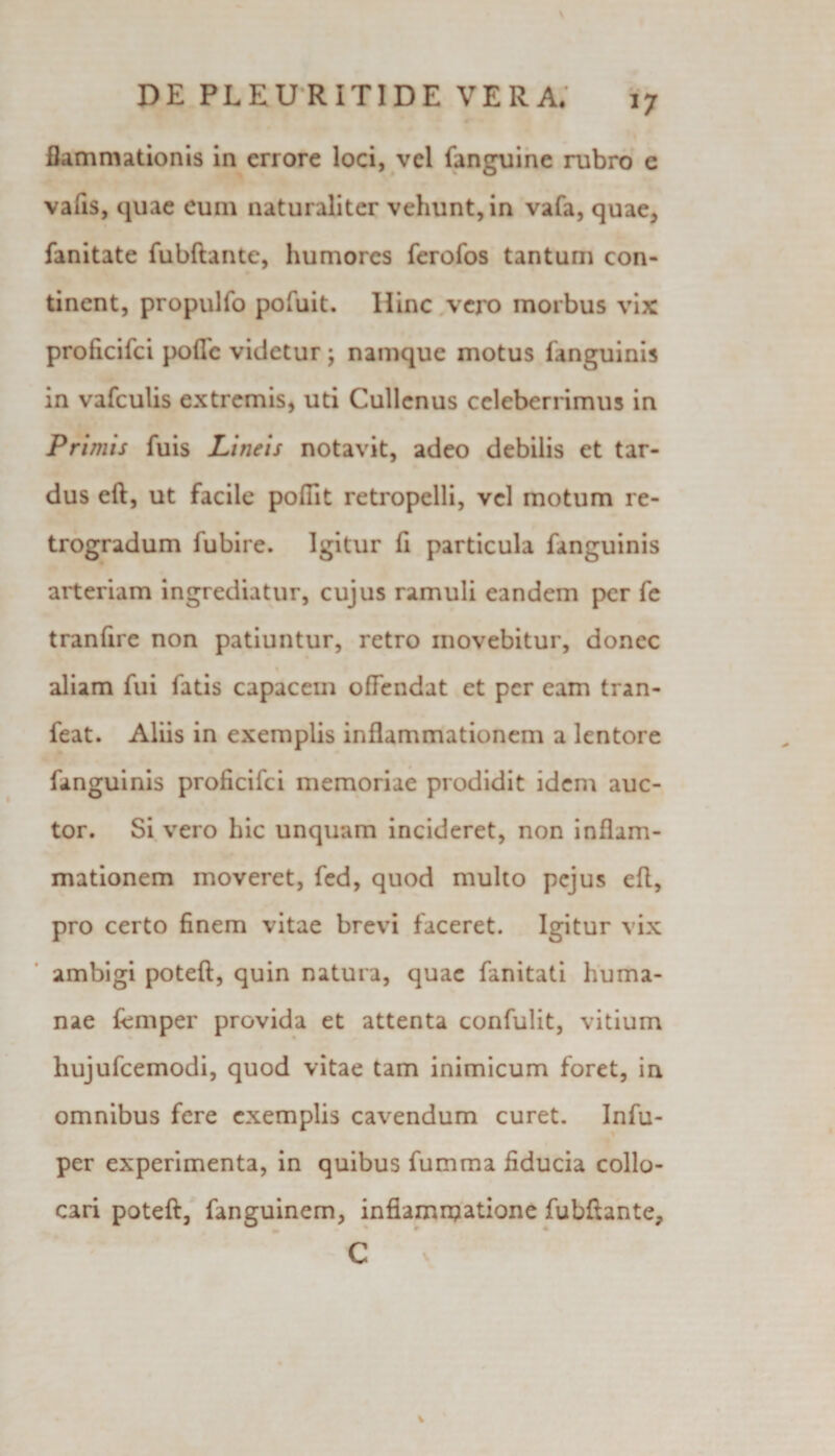 *7 flammationis in errore loci, vel fanguine rubro e vafis, quae eum naturaliter vehunt, in vafa, quae, fanitate fubftante, humores ferofos tantum con¬ tinent, propulfo pofuit. Hinc vero morbus vix proficifci poffc videtur; namque motus fanguinis in vafculis extremis, uti Cullcnus celeberrimus in Primis fuis Lineis notavit, adeo debilis et tar¬ dus eft, ut facile pofiit retropclli, vel motum re¬ trogradum fubire. Igitur fi particula fanguinis arteriam ingrediatur, cujus ramuli eandem per fe tranfire non patiuntur, retro movebitur, donec aliam fui fatis capacem ofFendat et per eam tran- feat. Aliis in exemplis inflammationem a lentore fanguinis proficifci memoriae prodidit idem auc¬ tor. Si vero hic unquam incideret, non inflam¬ mationem moveret, fed, quod multo pejus efl, pro certo finem vitae brevi faceret. Igitur vix ambigi poteft, quin natura, quae fanitati huma¬ nae femper provida et attenta confulit, vitium hujufcemodi, quod vitae tam inimicum foret, in omnibus fere exemplis cavendum curet. Infu- per experimenta, in quibus fumma fiducia collo¬ cari poteft, fanguinem, infiamnjatione fubftante, C