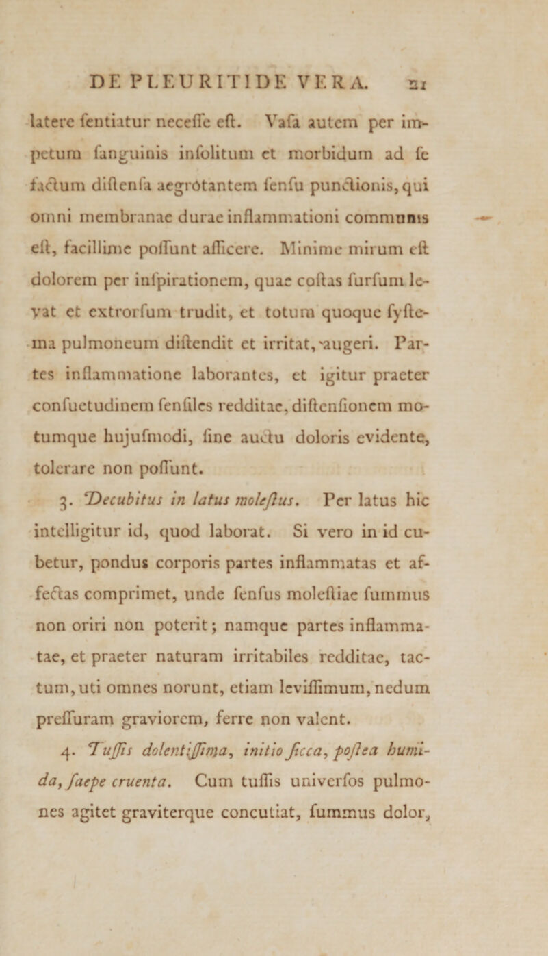 Utere fentiatur neceffc eft. Vafa autem per im¬ petum Unguinis infolitum et morbidum ad fe facium diftcnfa aegrotantem lenfu punclionis, qui omni membranae durae inflammationi communis ell, facillime poirunt afficere. Minime mirum eft dolorem per infpirationem, quae coftas lurfuni le¬ vat et extrorfum trudit, et totum quoque fyfte- ma pulmoneum diftendit et irritat,'augeri. Par- tes inflammatione laborantes, et igitur praeter confuetudinem fenliles redditae, diflcnfioncm mo¬ tumque hujufmodi, line auctu doloris evidente, tolerare non poliunt. 3. ‘Decubitus in latus molejlus. Per latus hic intelligitur id, quod laborat. Si vero in id cu- betur, pondus corporis partes inflammatas et af- feclas comprimet, unde fenfus molefliae fummus non oriri non poterit; namque partes inflamma¬ tae, et praeter naturam irritabiles redditae, tac- tum,uti omnes norunt, etiam leviflimum, nedum prefluram graviorem, ferre non valent. 4. 7 ujjis dolent{jjtma, initio Jicca, pofleci humi- day faepe cruenta. Cum tuflis univerfos pulmo¬ nes agitet graviterque concutiat, fummus dolor*