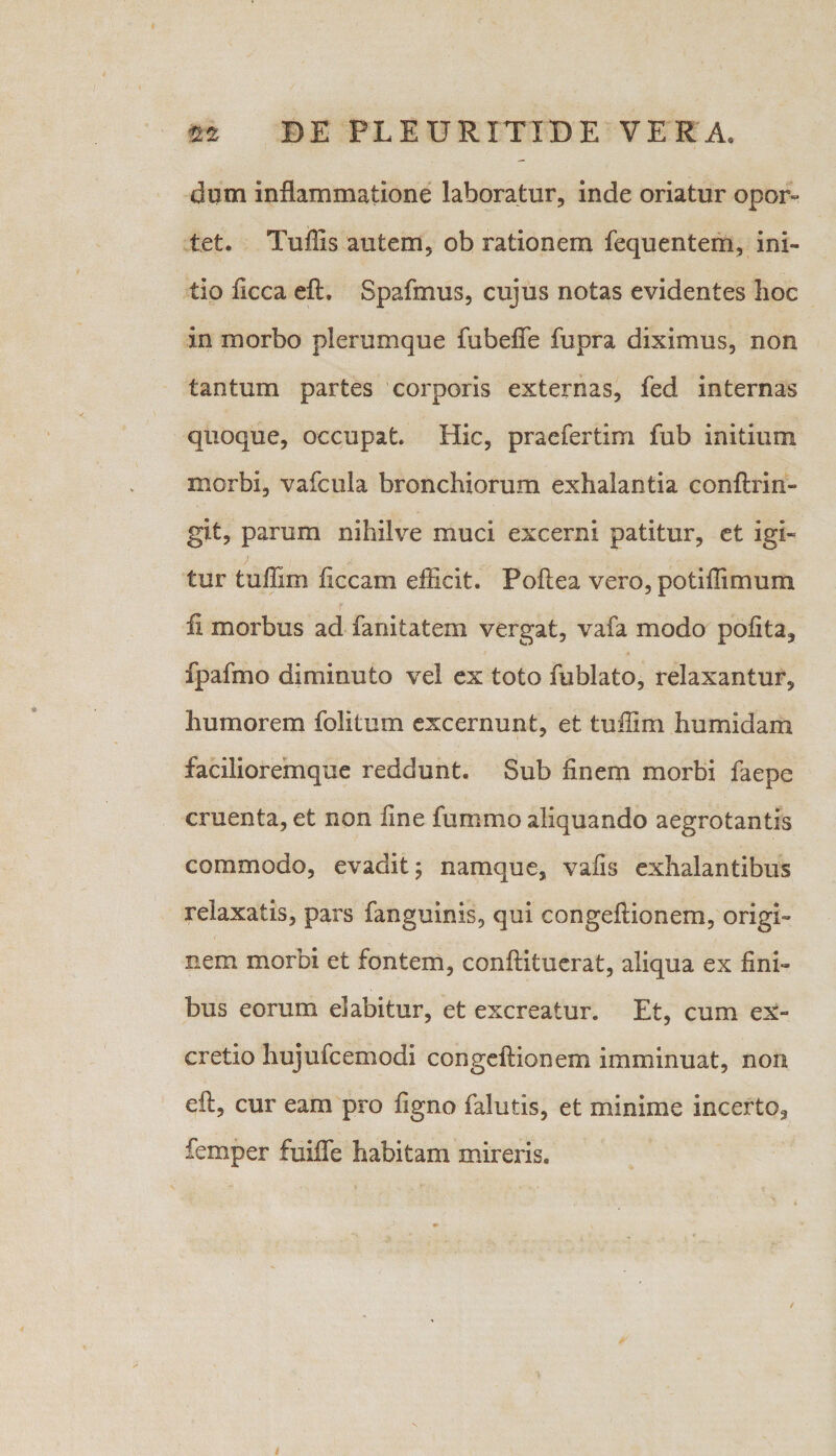 dum inflammatione laboratur, inde oriatur opor¬ tet. Tu ilis autem, ob rationem fequentem, ini¬ tio ficca eft, Spafmus, cujus notas evidentes hoc in morbo plerumque fubefife fupra diximus, non tantum partes corporis externas, fed internas quoque, occupat. Hic, praefertim fub initium morbi, vafcula bronchiorum exhalantia conftrin- git, parum nihilve muci excerni patitur, et igi¬ tur tuffim ficcam efficit. Poftea vero, potiffimum fi morbus ad fanitatem vergat, vafa modo polita, fpafmo diminuto vel ex toto fublato, relaxantur, humorem folitum excernunt, et tuffim humidam facilioremque reddunt. Sub finem morbi faepe cruenta, et non fine fummo aliquando aegrotantis commodo, evadit; namque, vafis exhalantibus relaxatis, pars fanguinis, qui congeftionem, origi¬ nem morbi et fontem, conftituerat, aliqua ex fini¬ bus eorum dabitur, et excreatur. Et, cum ex- cretio hujufcemodi congeftionem imminuat, non eft, cur eam pro figno falutis, et minime incerto, femper fuifle habitam mireris.