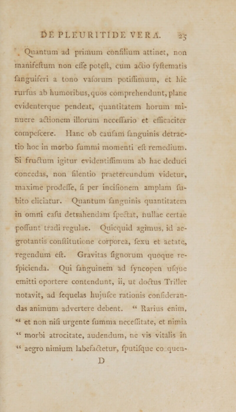 . Quantum ad primum c6nfi!ium attinet, non manifeftum non eile poteil, cuin actio fyftematis fanguiferi a tono vaforum potiflimum, et hic rurfus ab humoribus,quos comprehendunt, plane evidenterque pendeat, quantitatem horum mi¬ nuere actionem illorum ncccflario et efficaciter compefcere. Hanc ob caufam fanguinis detrac¬ tio hoc in morbo fummi momenti eft remedium. • Si fruftum igitur evidentiflimum ab hac deduci concedas, non filentio praetereundum videtur, maxime prode fle, fi per incifionem amplam fu- bito eliciatur. Quantum fanguinis quantitatem in omni cafu detrahendam fpcclat, nullae certae poflunt tradi regulae. Ouicquid agimus, id ac- i f grotantis conftitutione corporea, fexu et aetate, regendum eft. Gravitas fignorum quoque rc- fpicienda. Qui fanguinem ad fyncopen ufque emitti oportere contendunt, ii, ut doctus Ti iller notavit, ad fcquelas hujufce rationis confderan- das animum advertere debent. “ Rarius enim, &lt;c et non nili urgente fumma neceffitate, ct nimia &lt;c morbi atrocitate, audendum, ne vis vitalis in “ aegro nimium labefactetur, fputifque co queri- D