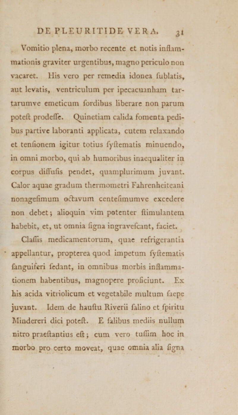 Vomitio plena, morbo reccnte et notis inflam¬ mationis graviter urgentibus, magno periculo non vacaret. His vero per remedia idonea fublatis, aut levatis, ventriculum per ipecacuanham tar- tarumve emeticum fordibus liberare non parum poteft prodefle. Quinetiam calida fomenta pedi¬ bus partive laboranti applicata, cutem relaxando et tenlionem igitur totius fyftematis minuendo, in omni morbo, qui ab humoribus inaequaliter in corpus diflufis pendet, quam plui imum juvant. Calor aquae gradum thermometri Fahrenhciteani nonageflmum oclavum centefimumve excedere non debet*, alioquin vim potenter flimulantem ' 4 habebit, et, ut omnia ligna ingravefeant, faciet. Cladis medicamentorum, quae refrigerantia * appellantur, propterea quod impetum fyftematis fanguiferi fedant, in omnibus morbis inflamma¬ tionem habentibus, magnopere proficiunt. Ex his acida vitriolicum et vegetabile multum faepe juvant. Idem de hauftu Riverii falino et fpiritu Mindereri dici poteft. E falibus mediis nullum % nitro praeftantius eft; cum vero tufiim hoc in morbo pro certo moveat, quae omnia alia figna f