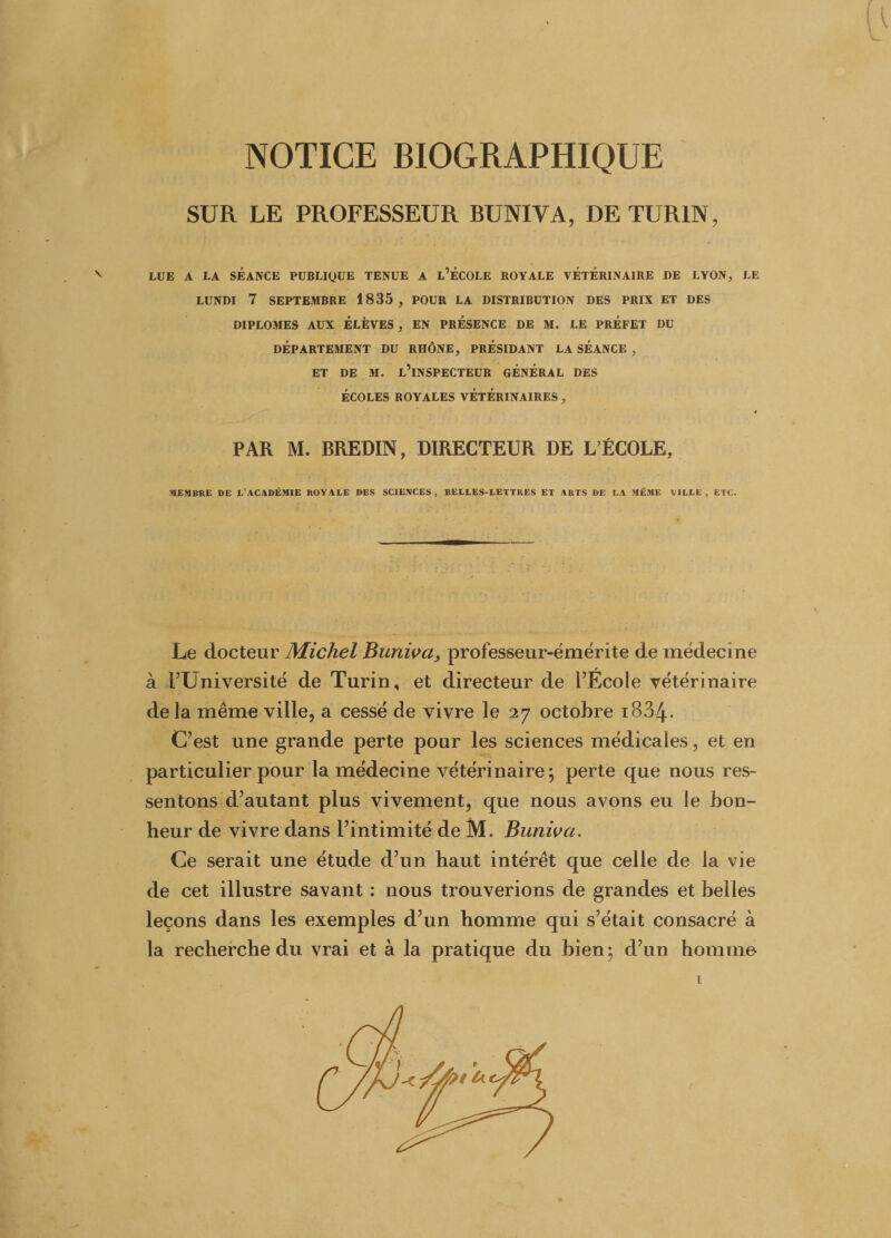 NOTICE BIOGRAPHIQUE SUR LE PROFESSEUR BUNIVA, DE TURIN, N LUE A LA SÉANCE PUBLIQUE TENUE A L’ÉCOLE ROYALE VÉTÉRINAIRE DE LYON, LE LUNDI 7 SEPTEMBRE 1835, POUR LA DISTRIBUTION DES PRIX ET DES DIPLOMES AUX ÉLÈVES, EN PRÉSENCE DE M. LE PRÉFET DU DÉPARTEMENT DU RHÔNE, PRÉSIDANT LA SÉANCE , ET DE M. L’INSPECTEUR GÉNÉRAL DES ÉCOLES ROYALES VÉTÉRINAIRES , PAR M. BREDIN, DIRECTEUR DE L’ÉCOLE, MEMBRE DE L’ACADÉMIE ROYALE DES SCIENCES , BELLES-LETTRES ET ARTS DE LA MÊME 1/ILLE , ETC. Le docteur Michel Buniva, professeur-émérite de médecine à l’Université de Turin, et directeur de l’École vétérinaire de la même ville, a cessé de vivre le 27 octobre iBS/j.. C’est une grande perte pour les sciences médicales, et en particulier pour la médecine vétérinaire ; perte que nous res¬ sentons d’autant plus vivement, que nous avons eu le bon¬ heur de vivre dans l’intimité de M. Buniva. Ce serait une étude d’un haut intérêt que celle de la vie de cet illustre savant : nous trouverions de grandes et belles leçons dans les exemples d’un homme qui s’était consacré à la recherche du vrai et à la pratique du bien; d’un homme