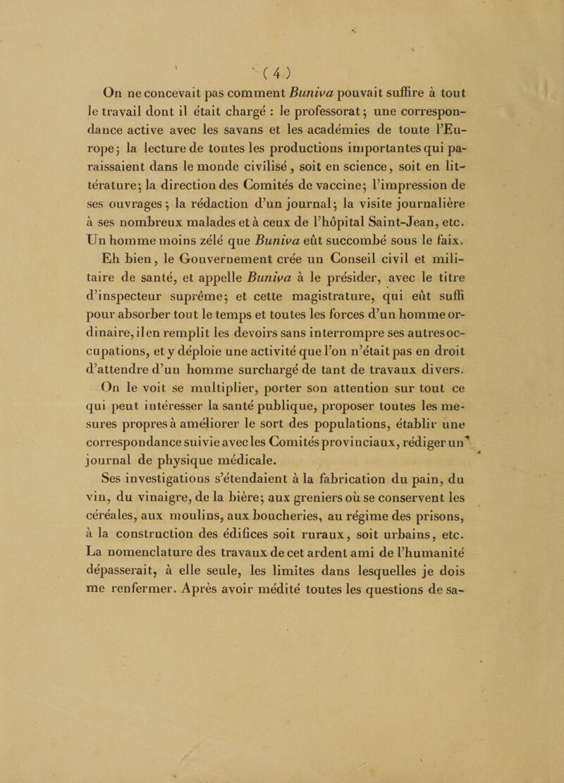 On ne concevait pas comment Buniva pouvait suffire à tout le travail dont il était chargé : le professorat ; une correspon¬ dance active avec les savans et les académies de toute l’Eu¬ rope ; la lecture de toutes les productions importantes qui pa¬ raissaient dans le monde civilisé, soit en science, soit en lit¬ térature; la direction des Comités de vaccine; l’impression de ses ouvrages; la rédaction d’un journal; la visite journalière à ses nombreux malades et à ceux de l’hôpital Saint-Jean, etc. Un homme moins zélé que Buniva eût succombé sous le faix. Eh bien, le Gouvernement crée un Conseil civil et mili¬ taire de santé, et appelle Buniva à le présider, avec le titre d’inspecteur suprême; et cette magistrature, qui eût suffi pour absorber tout le temps et toutes les forces d’un homme or¬ dinaire, il en remplit les devoirs sans interrompre ses autres oc¬ cupations, et y déploie une activité que l’on n’était pas en droit d’attendre d’un homme surchargé de tant de travaux divers. On le voit se multiplier, porter son attention sur tout ce qui peut intéresser la santé publique, proposer toutes les me¬ sures propres à améliorer le sort des populations, établir une correspondance suivie avec les Comités provinciaux, rédiger un* journal de physique médicale. Ses investigations s’étendaient à la fabrication du pain, du vin, du vinaigre, de la bière; aux greniers où se conservent les céréales, aux moulins, aux boucheries, au régime des prisons, à la construction des édifices soit ruraux, soit urbains, etc. La nomenclature des travaux de cet ardent ami de l’humanité dépasserait, à elle seule, les limites dans lesquelles je dois me renfermer. Après avoir médité toutes les questions de sa-