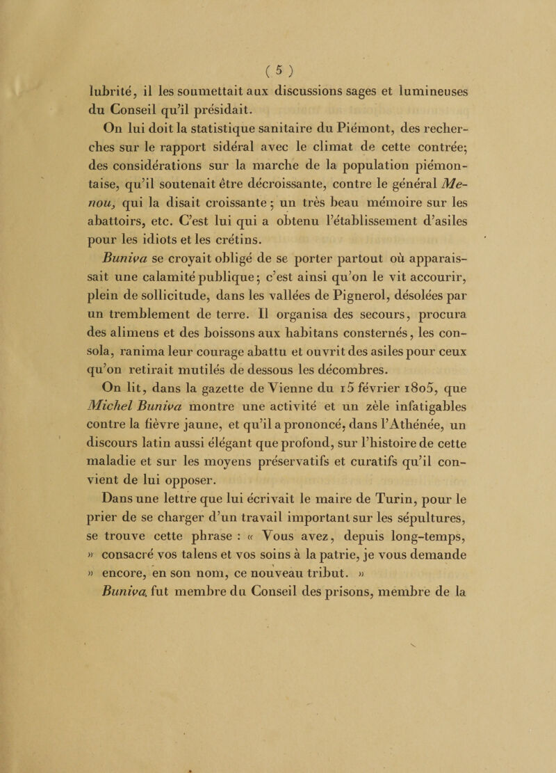 lubrité, il les soumettait aux discussions sages et lumineuses du Conseil qu’il présidait. On lui doit la statistique sanitaire du Piémont, des recher¬ ches sur le rapport sidéral avec le climat de cette contrée; des considérations sur la marche de la population piémon- taise, qu’il soutenait être décroissante, contre le général Me- nou, qui la disait croissante ; un très beau mémoire sur les abattoirs, etc. C’est lui qui a obtenu l’établissement d’asiles pour les idiots et les crétins. Buniva se croyait obligé de se porter partout où apparais¬ sait une calamité publique ; c’est ainsi qu’on le vit accourir, plein de sollicitude, dans les vallées de Pignerol, désolées par un tremblement de terre. Il organisa des secours, procura des alimens et des boissons aux habitans consternés, les con¬ sola, ranima leur courage abattu et ouvrit des asiles pour ceux qu’on retirait mutilés de dessous les décombres. On lit, dans la gazette de Vienne du i5 février i8o5, que Michel Buniva montre une activité et un zèle infatigables contre la lièvre jaune, et qu’il a prononcé, dans F Athénée, un discours latin aussi élégant que profond, sur l’histoire de cette maladie et sur les moyens préservatifs et curatifs qu’il con¬ vient de lui opposer. Dans une lettre que lui écrivait le maire de Turin, pour le prier de se charger d’un travail important sur les sépultures, se trouve cette Ph rase : « Vous avez, depuis long-temps, » consacré vos talens et vos soins à la patrie, je vous demande » encore, en son nom, ce nouveau tribut. » Buniva, fut membre du Conseil des prisons, membre de la