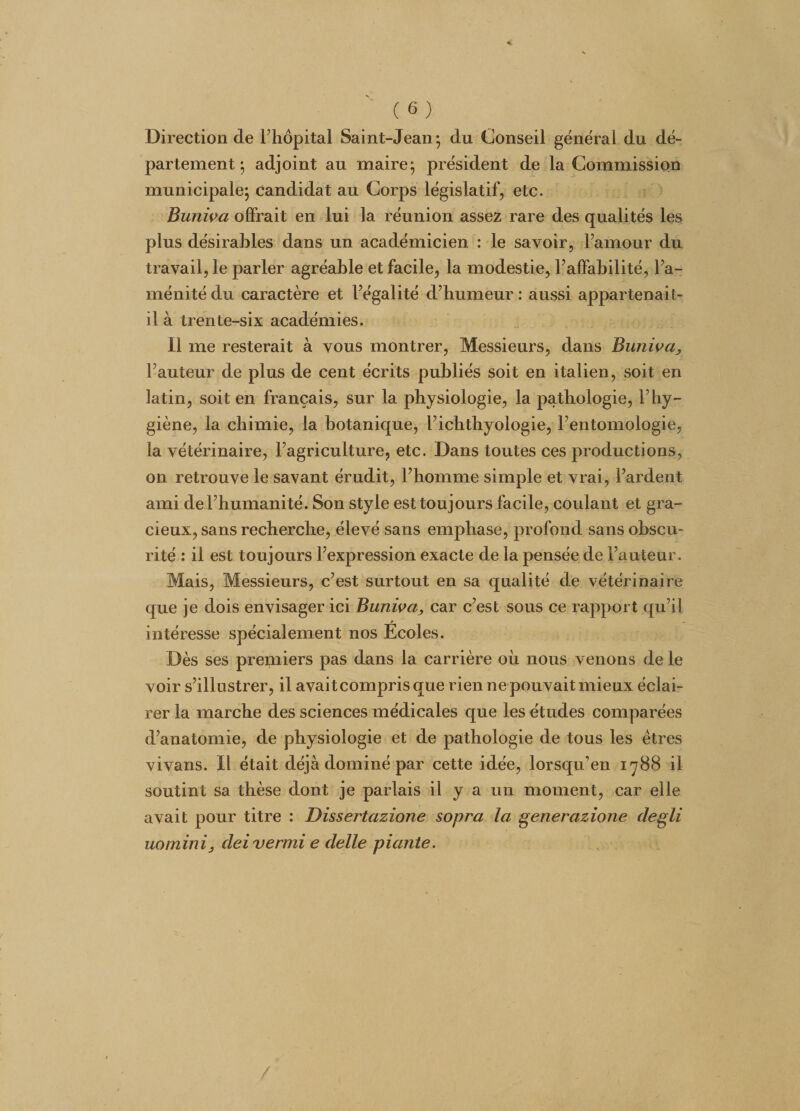 Direction de l’hôpital Saint-Jean; du Conseil général du dé¬ partement ; adjoint au maire; président de la Commission municipale; candidat au Corps législatif, etc. Buniva offrait en lui la réunion assez rare des qualités les plus désirables dans un académicien : le savoir, l’amour du travail, le parler agréable et facile, la modestie, l’affabilité, l’a¬ ménité du caractère et l’égalité d’humeur : aussi appartenait- il à trente-six académies. Il me resterait à vous montrer, Messieurs, dans Buniva, l’auteur de plus de cent écrits publiés soit en italien, soit en latin, soit en français, sur la physiologie, la pathologie, l’hy¬ giène, la chimie, la botanique, l’icbtbyologie, l’entomologie, la vétérinaire, l’agriculture, etc. Dans toutes ces productions, on retrouve le savant érudit, l’homme simple et vrai, l’ardent ami de l’humanité. Son style est toujours facile, coulant et gra¬ cieux, sans recherche, élevé sans emphase, profond sans obscu¬ rité : il est toujours l’expression exacte de la pensée de l’auteur. Mais, Messieurs, c’est surtout en sa qualité de vétérinaire que je dois envisager ici Buniva, car c’est sous ce rapport qu’il intéresse spécialement nos Ecoles. Dès ses premiers pas dans la carrière où nous venons de le voir s’illustrer, il avaitcomprisque rien ne pouvait mieux éclai¬ rer la marche des sciences médicales que les études comparées d’anatomie, de physiologie et de pathologie de tous les êtres vivans. Il était déjà dominé par cette idée, lorsqu’en 1788 il soutint sa thèse dont je parlais il y a un moment, car elle avait pour titre : Dissertazione sopra la generazione clegli uominij dei verrai e delle piante.