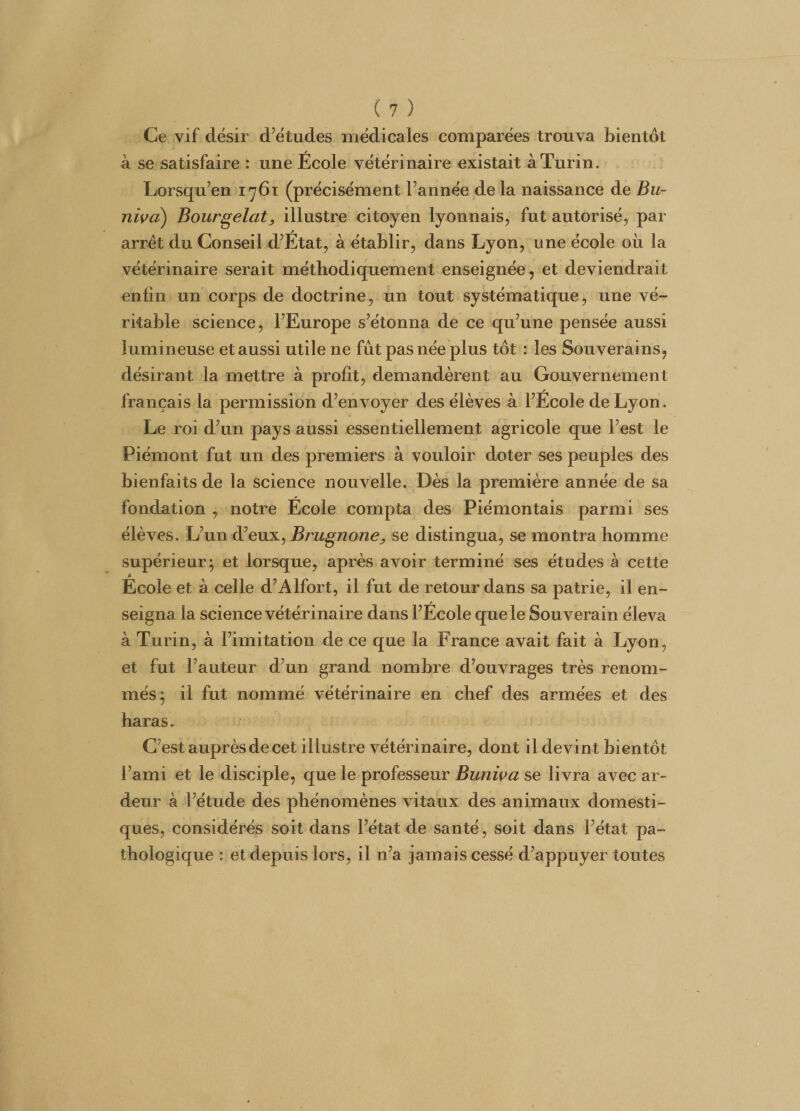Ce vif désir d’études médicales comparées trouva bientôt à se satisfaire : une École vétérinaire existait à Turin. Lorsqu’en 1761 (précisément l’année de la naissance de Bu- nivcï) Bourgelatj illustre citoyen lyonnais, fut autorisé, par arrêt du Conseil d’État, à établir, dans Lyon, une école où la vétérinaire serait méthodiquement enseignée, et deviendrait enfin un corps de doctrine, un tout systématique, une vé¬ ritable science, l’Europe s’étonna de ce qu’une pensée aussi lumineuse et aussi utile ne fût pas née plus tôt : les Souverains, désirant la mettre à profit, demandèrent au Gouvernement français la permission d’envoyer des élèves à l’École de Lyon. Le roi d’un pays aussi essentiellement agricole que l’est le Piémont fut un des premiers à vouloir doter ses peuples des bienfaits de la Science nouvelle. Dès la première année de sa fondation , notre École compta des Piémontais parmi ses élèves. L’un d’eux, Brugnone, se distingua, se montra homme supérieur; et lorsque, après avoir terminé ses études à cette Ecole et à celle d’Alfort, il fut de retour dans sa patrie, il en¬ seigna la science vétérinaire dans l’École que le Souverain éleva à Turin, à l’imitation de ce que la France avait fait à Lyon, et fut l’auteur d’un grand nombre d’ouvrages très renom¬ més ; il fut nommé vétérinaire en chef des armées et des haras. C’est auprès de cet illustre vétérinaire, dont il devint bientôt l’ami et le disciple, que le professeur Buniva se livra avec ar¬ deur à l’étude des phénomènes vitaux des animaux domesti¬ ques, considérés soit dans l’état de santé, soit dans l’état pa¬ thologique : et depuis lors, il n’a jamais cessé d’appuyer toutes