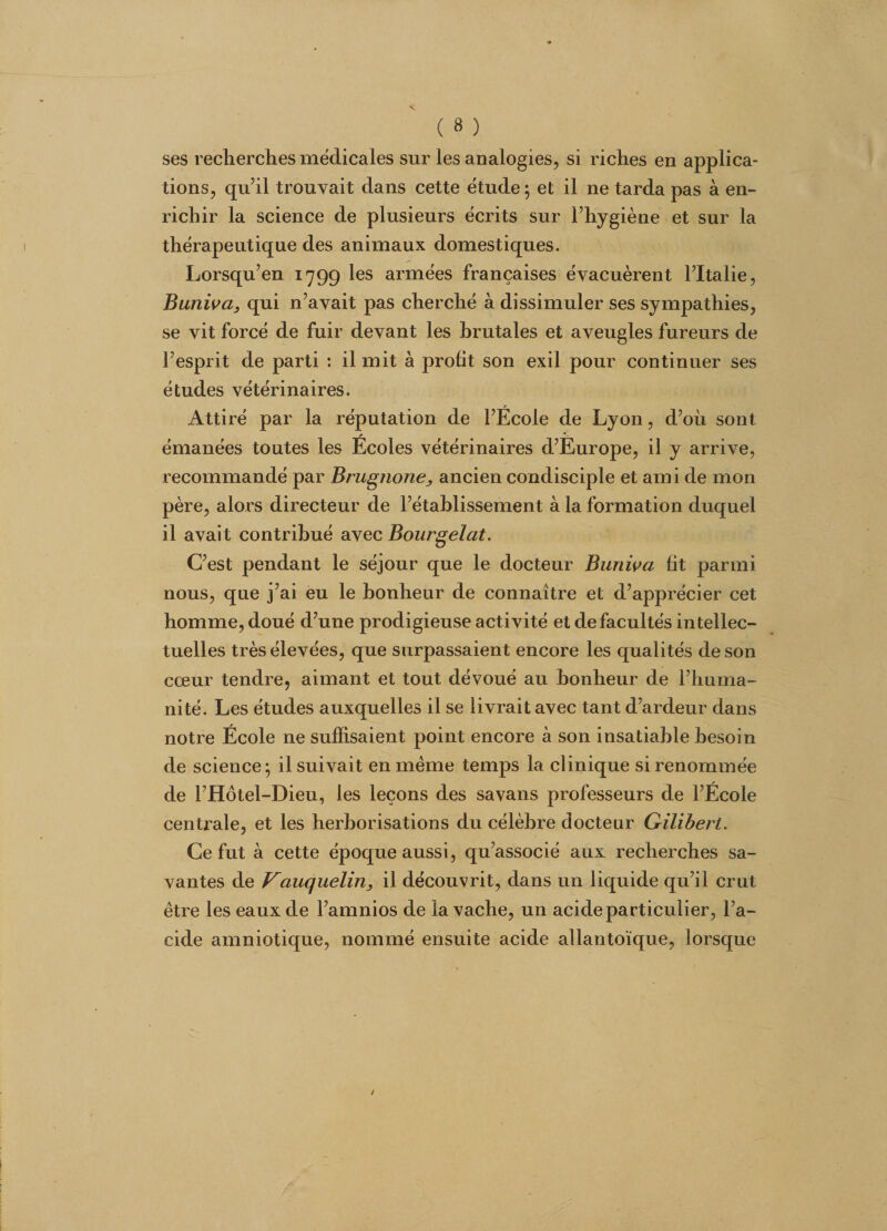 ses recherches médicales sur les analogies, si riches en applica¬ tions, qu’il trouvait dans cette étude ; et il ne tarda pas à en¬ richir la science de plusieurs écrits sur l’hygiène et sur la thérapeutique des animaux domestiques. Lorsqu’en 1799 les armées françaises évacuèrent l’Italie, Buniva, qui n’avait pas cherché à dissimuler ses sympathies, se vit forcé de fuir devant les brutales et aveugles fureurs de l’esprit de parti : il mit à profit son exil pour continuer ses études vétérinaires. Attiré par la réputation de l’École de Lyon, d’où sont émanées toutes les Écoles vétérinaires d’Europe, il y arrive, recommandé par Brugnone, ancien condisciple et ami de mon père, alors directeur de l’établissement à la formation duquel il avait contribué avec Bourgelat. C’est pendant le séjour que le docteur Buniva fit parmi nous, que j’ai eu le bonheur de connaître et d’apprécier cet homme, doué d’une prodigieuse activité et de facultés intellec¬ tuelles très élevées, que surpassaient encore les qualités de son cœur tendre, aimant et tout dévoué au bonheur de l’huma¬ nité. Les études auxquelles il se livrait avec tant d’ardeur dans notre École ne suffisaient point encore à son insatiable besoin de science* il suivait en même temps la clinique si renommée de l’Hôtel-Dieu, les leçons des sa vans professeurs de l’École centrale, et les herborisations du célèbre docteur Gilibert. Ce fut à cette époque aussi, qu’associé aux recherches sa¬ vantes de Vciuquelin, il découvrit, dans un liquide qu’il crut être les eaux de l’amnios de la vache, un acide particulier, l’a- cide amniotique, nommé ensuite acide allantoïque, lorsque