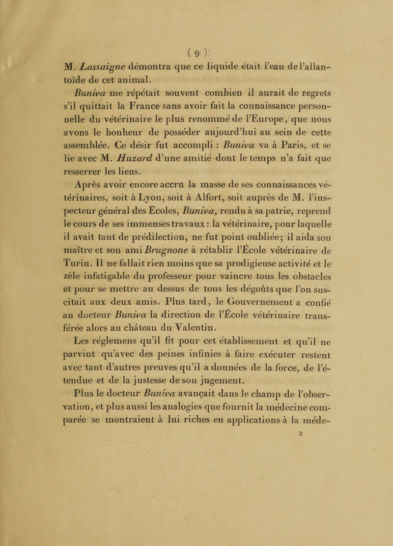 M. Lassaigne démontra que ce liquide était Feau dePallan- toïde de cet animal. Buniva me répétait souvent combien il aurait de regrets s’il quittait la France sans avoir fait la connaissance person¬ nelle du vétérinaire le plus renommé de l’Europe, que nous avons le bonheur de posséder aujourd’hui au sein de cette assemblée. Ce désir fut accompli : Buniva va à Paris, et se lie avec M. Huzard d’une amitié dont le temps n’a fait que resserrer les liens. Après avoir encore accru la masse de ses connaissances vé¬ térinaires, soit à Lyon, soit à Alfort, soit auprès de M. l’ins¬ pecteur général des Écoles, Buniva, rendu à sa patrie, reprend le cours de ses immenses travaux : la vétérinaire, pour laquelle il avait tant de prédilection, ne fut point oubliée; il aida son maître et son ami Brugnone à rétablir l’École vétérinaire de Turin. Il ne fallait rien moins que sa prodigieuse activité et le zèle infatigable du professeur pour vaincre tous les obstacles et pour se mettre au dessus de tous les dégoûts que l’on sus¬ citait aux deux amis. Plus tard, le Gouvernement a confié au docteur Buniva la direction de l’École vétérinaire trans¬ férée alors au château du Valentin. Les réglemens qu’il fit pour cet établissement et qu’il ne parvint qu’avec des peines infinies à faire exécuter restent avec tant d’autres preuves qu’il a données de la force, de l’é¬ tendue et de la justesse de son jugement. Plus le docteur Buniva avançait dans le champ de l’obser¬ vation, et plus aussi les analogies que fournit la médecine com¬ parée se montraient à lui riches en applications à la méde-